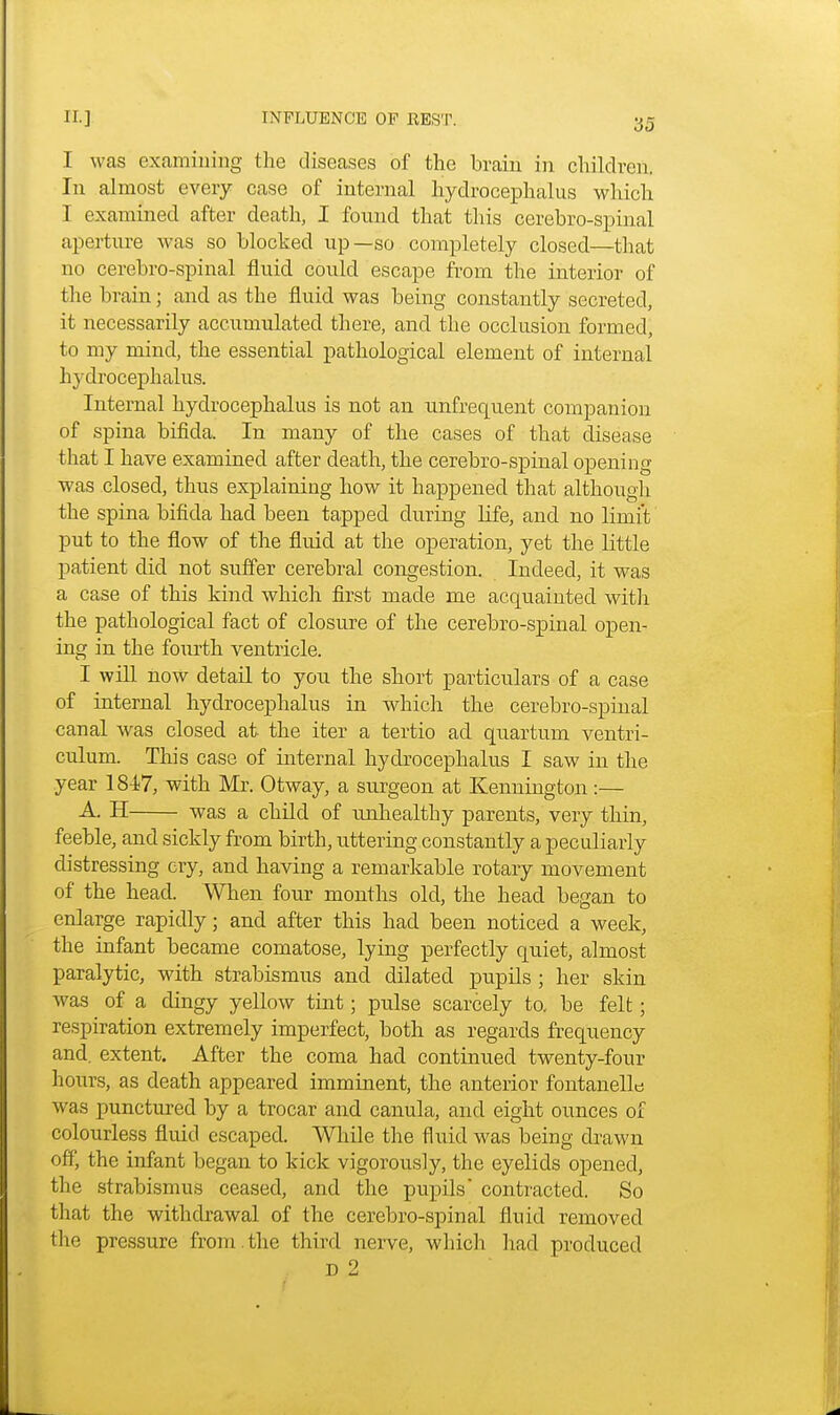 I was examining the diseases of the brain in children. In almost every case of internal hydrocephalus which I examined after death, I found that this cerebro-spinal aperture was so blocked up—so completely closed—that no cerebro-spinal fluid could escape from the interior of the brain; and as the fluid was being constantly secreted, it necessarily accumulated there, and the occlusion formed, to my mind, the essential pathological element of internal hydrocephalus. Internal hydrocephalus is not an unfrequent companion of spina bifida. In many of the cases of that disease that I have examined after death, the cerebro-spinal opening was closed, thus explaining how it happened that although the spina bifida had been tapped during life, and no limit put to the flow of the fluid at the operation, yet the little patient did not suffer cerebral congestion. Indeed, it was a case of this kind which first made me acquainted with the pathological fact of closure of the cerebro-spinal open- ing in the fourth ventricle. I will now detail to you the short particulars of a case of internal hydrocephalus in which the cerebro-spinal canal was closed at the iter a tertio ad quartum ventri- culum. This case of internal hydrocephalus I saw in the year 1847, with Mr. Otway, a surgeon at Kennington:— A. H was a child of unhealthy parents, very thin, feeble, and sickly from birth, uttering constantly a peculiarly distressing cry, and having a remarkable rotary movement of the head. When four months old, the head began to enlarge rapidly; and after this had been noticed a week, the infant became comatose, lying perfectly quiet, almost paralytic, with strabismus and dilated pupils ; her skin was of a dingy yellow tint; pulse scarcely to. be felt; respiration extremely imperfect, both as regards frequency and. extent. After the coma had continued twenty-four hours, as death appeared imminent, the anterior fontanel^ was punctured by a trocar and canula, and eight ounces of colourless fluid escaped. While the fluid was being drawn off, the infant began to kick vigorously, the eyelids opened, the strabismus ceased, and the pupils contracted. So that the withdrawal of the cerebro-spinal fluid removed the pressure from , the third nerve, which had produced D 2