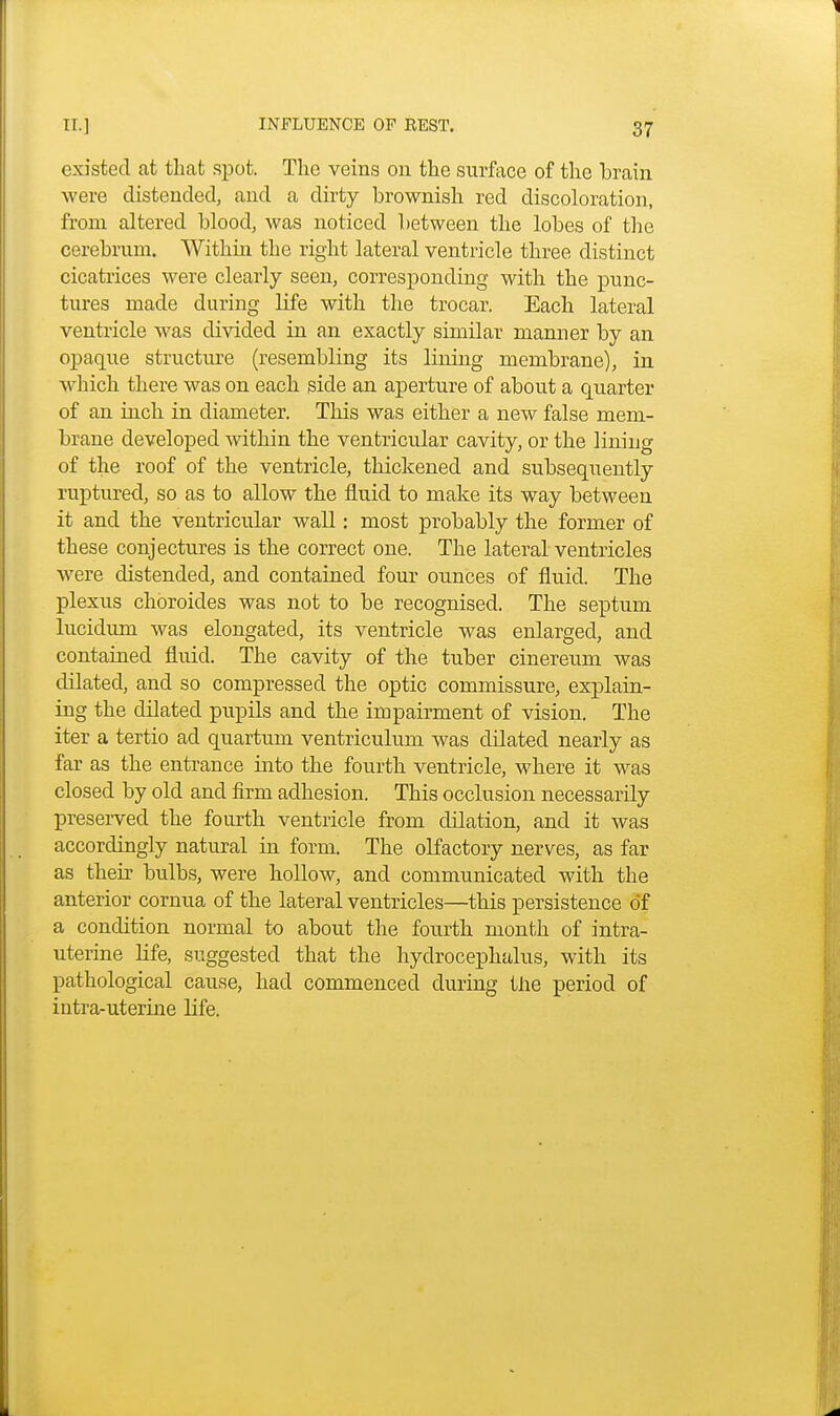 existed at that spot. The veins on the surface of the brain were distended, and a dirty brownish red discoloration, from altered blood, was noticed between the lobes of the cerebrum. Within the right lateral ventricle three distinct cicatrices were clearly seen, corresponding with the punc- tures made during life with the trocar. Each lateral ventricle was divided in an exactly similar manner by an opaque structure (resembling its lining membrane), in which there was on each side an aperture of about a quarter of an inch in diameter. This was either a new false mem- brane developed within the ventricular cavity, or the lining of the roof of the ventricle, thickened and subsequently ruptured, so as to allow the fluid to make its way between it and the ventricular wall: most probably the former of these conjectures is the correct one. The lateral ventricles were distended, and contained four ounces of fluid. The plexus chbroides was not to be recognised. The septum lucidum was elongated, its ventricle was enlarged, and contained fluid. The cavity of the tuber cinereum was dilated, and so compressed the optic commissure, explain- ing the dilated pupils and the impairment of vision. The iter a tertio ad quartum ventriculum was dilated nearly as far as the entrance into the fourth ventricle, where it was closed by old and firm adhesion. This occlusion necessarily preserved the fourth ventricle from dilation, and it was accordingly natural in form. The olfactory nerves, as far as their bulbs, were hollow, and communicated with the anterior cornua of the lateral ventricles—this persistence of a condition normal to about the fourth month of intra- uterine life, suggested that the hydrocephalus, with its pathological cause, had commenced during the period of intra-uterine life.
