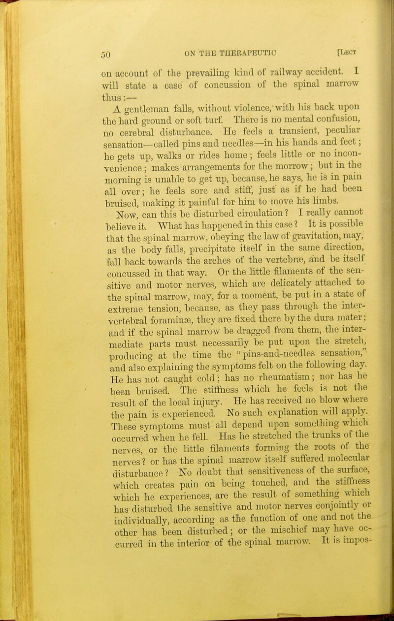 on account of the prevailing kind of railway accident. I will state a case of concussion of the spinal marrow thus:— A gentleman falls, without violence,'with his back upon the hard ground or soft turf. There is no mental confusion, no cerebral disturbance. He feels a transient, peculiar sensation—called pins and needles—in his hands and feet; he gets up, walks or rides home; feels little or no incon- venience ; makes arrangements for the morrow; but in the morning is unable to get up, because, he says, he is in pain all over; he feels sore and stiff, just as if he had been bruised, making it painful for him to move his limbs. Now, can this be disturbed circulation % I really cannot believe it. What has happened in this case ? It is possible that the spinal marrow, obeying the law of gravitation, may, as the body falls, precipitate itself in the same direction, fall back towards the arches of the vertebra?, and be itself concussed in that way. Or the little filaments of the sen- sitive and motor nerves, which are delicately attached to the spinal marrow, may, for a moment, be put in a state of extreme tension, because, as they pass through the inter- vertebral foramina, they are fixed there by the dura mater; and if the spinal marrow be dragged from them, the inter- mediate parts must necessarily be put upon the stretch, producing at the time the  pins-and-needles sensation, and also explaining the symptoms felt on the following day. He has not caught cold; has no rheumatism; nor has he been bruised. The stiffness which he feels is not the result of the local injury. He has received no blow where the pain is experienced. No such explanation will apply. These symptoms must all depend upon something which occurred when he fell. Has he stretched the trunks of the nerves, or the little filaments forming the roots of the nerves? or has the spinal marrow itself suffered molecular disturbance ? No doubt that sensitiveness of the surface, which creates pain on being touched, and the stiffness which he experiences, are the result of something which has disturbed the sensitive and motor nerves conjointly or individually, according as the function of one and not the other has been disturbed; or the mischief may have oc- curred in the interior of the spinal marrow. It is iinpos-