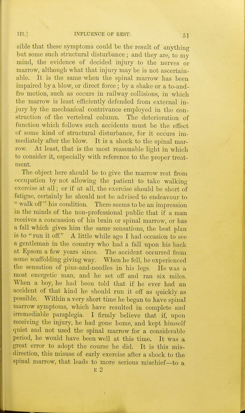 sible that these symptoms could be the result of auythiug but some such structural disturbance; and they are, to my mind, the evidence of decided injury to the nerves or marrow, although what that injury may be is not ascertain- able. It is the same when the spinal marrow has been impaired by a blow, or direct force ; by a shake or a to-and- fro motion, such as occurs in railway collisions, in which the marrow is least efficiently defended from external in- jury by the mechanical contrivance employed in the con- struction of the vertebral column. The deterioration of function which follows such accidents must be the effect of some kind of structural disturbance, for it occurs im- mediately after the blow. It is a shock to the spinal mar- row. At least, that is the most reasonable light in which to consider it, especially with reference to the proper treat- ment. The object here should be to give the marrow rest from occupation by not allowing the patient to take walking- exercise at all; or if at all, the exercise should be short of fatigue, certainly he should not be advised to endeavour to  walk off his condition. There seems to be an impression in the minds of the non-professional public that if a man receives a concussion of his brain or spinal marrow, or has a fall which gives him the same sensations, the best plan is to run it off. A little while ago I had occasion to see a gentleman in the country who had a fall upon his back at Epsom a few years since. The accident occurred from some scaffolding giving way. When he fell, he experienced the sensation of pins-and-needles in his legs. He was a most energetic man, and he set off and ran six miles. When a boy, he had been told that if he ever had an accident of that kind he should run it off as quickly as possible. Within a very short time he began to have spinal marrow symptoms, which have resulted in complete and irremediable paraplegia. I firmly believe that if, upon receiving the injury, he had gone home, and kept himself quiet and not used the spinal marrow for a considerable period, he would have been well at this time. It was a great error to adopt the course he did. It is this mis- direction, this misuse of early exercise after a shock to the spinal marrow, that, leads to more serious mischief—to a E 2