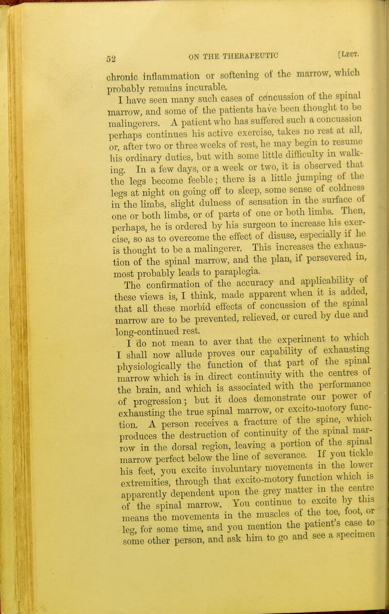 chronic inflammation or softening of the marrow, which probably remains incurable. I have seen many such cases of concussion of the spinal marrow, and some of the patients have been thought to be malingerers. A patient who has suffered such a concussion perhaps continues his active exercise, takes no rest at all, or after two or three weeks of rest, he may begin to resume his ordinary duties, but with some little difficulty m walk- ing In a few days, or a week or two, it is observed that the legs become feeble; there is a little jumping of the legs at night on going off to sleep, some sense of coldness in the limbs, slight dulness of sensation in the surface ot one or both limbs, or of parts of one or both limbs. Then, perhaps, he is ordered by his surgeon to increase his exer- cise so as to overcome the effect of disuse, especially it he is thought to be a malingerer. This increases the exhaus- tion of the spinal marrow, and the plan, if persevered in, most probably leads to paraplegia. The confirmation of the accuracy and apphcability ot these views is, I think, made apparent when it is added that all these morbid effects of concussion of the spinal marrow are to be prevented, relieved, or cured by due and long-continued rest. . . , I do not mean to aver that the experiment to which I shall now allude proves our capabibty of exhausting physiologically the function of that part of the spmal marrow which is in direct continuity with the centres ot the brain, and which is associated with the performance of progression; but it does demonstrate our power ot exhausting the true spinal marrow, or excito-motory func- tion A person receives a fracture of the spme, which produces the destruction of continuity of the spmal mar- row in the dorsal region, leaving a portion of the spinal marrow perfect below the line of severance. If you tickle his feet, you excite involuntary movements in the lower extremities, through that excito-motory function which is apparently dependent upon the grey matter m the centre of the spinal marrow. You continue to excite by this means the movements in the muscles of the toe, foot, or leg, for some time, and you mention the patients case to some other person, and ask him to go and see a specimen