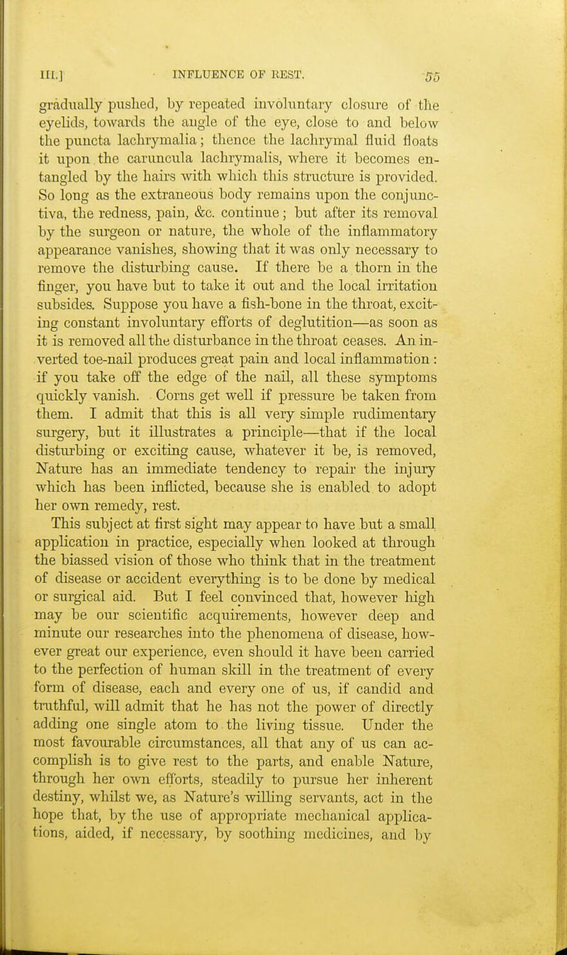 gradually pushed, by repeated involuntary closure of the eyelids, towards the angle of the eye, close to and below the puncta lachryrnalia; thence the lachrymal fluid floats it upon the caruncula lachrynialis, where it becomes en- tangled by the hairs with which tins structure is provided. So long as the extraneous body remains upon the conjunc- tiva, the redness, pain, &c. continue; but after its removal by the surgeon or nature, the whole of the inflammatory appearance vanishes, showing that it was only necessary to remove the disturbing cause. If there be a thorn in the finger, you have but to take it out and the local irritation subsides. Suppose you have a fish-bone in the throat, excit- ing constant involuntary efforts of deglutition—as soon as it is removed all the disturbance in the throat ceases. An in- verted toe-nail produces great pain and local inflammation : if you take off the edge of the nail, all these symptoms quickly vanish. Corns get well if pressure be taken from them. I admit that this is all very simple rudimentary surgery, but it illustrates a principle—that if the local disturbing or exciting cause, whatever it be, is removed, Nature has an immediate tendency to repair the injury which has been inflicted, because she is enabled to adopt her own remedy, rest. This subject at first sight may appear to have but a small application in practice, especially when looked at through the biassed vision of those who think that in the treatment of disease or accident everything is to be done by medical or surgical aid. But I feel convinced that, however high may be our scientific acquirements, however deep and minute our researches into the phenomena of disease, how- ever great our experience, even should it have been carried to the perfection of human skill in the treatment of every form of disease, each and every one of us, if candid and truthful, will admit that he has not the power of directly adding one single atom to the living tissue. Under the most favourable circumstances, all that any of us can ac- complish is to give rest to the parts, and enable Nature, through her own efforts, steadily to pursue her inherent destiny, whilst we, as Nature's willing servants, act in the hope that, by the use of appropriate mechanical applica- tions, aided, if necessary, by soothing medicines, and by