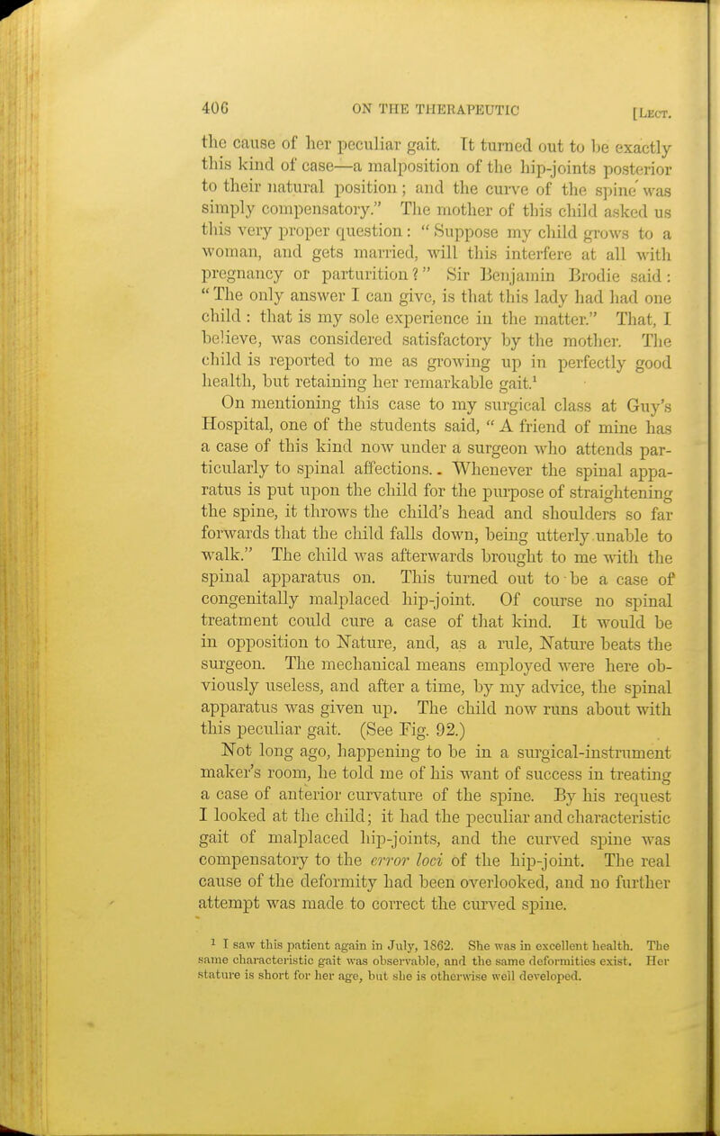 the cause of her peculiar gait. Tt turned out to he exactly this kind of case—a malposition of the hip-joints posterior to their natural position; and the curve of the spine was simply compensatory. The mother of this child asked us this very proper question:  Suppose my child grows to a woman, and gets married, will this interfere at all with pregnancy or parturition ? Sir Benjamin Brodie said :  The only answer I can give, is that this lady had had one child : that is my sole experience in the matter. That, I believe, was considered satisfactory by the mother. The child is reported to me as growing up in perfectly good health, but retaining her remarkable gait.1 On mentioning this case to my surgical class at Guy's Hospital, one of the students said,  A friend of mine has a case of this kind now under a surgeon who attends par- ticularly to spinal affections.. Whenever the spinal appa- ratus is put upon the child for the purpose of straightening the spine, it throws the child's head and shoulders so far forwards that the child falls down, being utterly unable to walk. The child was afterwards brought to me with the spinal apparatus on. This turned out to be a case of congenitally malplaced hip-joint. Of course no spinal treatment could cure a case of that kind. It would be in opposition to Nature, and, as a rule, Nature beats the surgeon. The mechanical means employed were here ob- viously useless, and after a time, by my advice, the spinal apparatus was given up. The child now runs about with this peculiar gait. (See Fig. 92.) Not long ago, happening to be in a surgical-instrument maker's room, he told me of his want of success in treating a case of anterior curvature of the spine. By his request I looked at the child; it had the peculiar and characteristic gait of malplaced hip-joints, and the curved spine was compensatory to the error loci of the hip-joint. The real cause of the deformity had been overlooked, and no further attempt was made to correct the curved spine. 1 I saw this patient again in July, 1862. She was in excellent health. The same characteristic gait was observable, and the same deformities exist. Her stature is short for her age, but she is otherwise well developed.