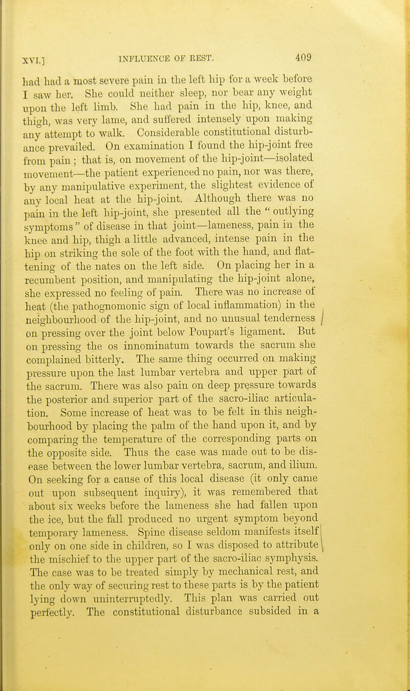 had had a most severe pain in the left hip for a week before I saw her. She could neither sleep, nor hear any weight upon the left limb. She had pain in the hip, knee, and thigh, was very lame, and suffered intensely upon making any attempt to walk. Considerable constitutional disturb- ance prevailed. On examination I found the hip-joint free from pain ; that is, on movement of the hip-joint—isolated movement—the patient experienced no pain, nor was there, by any manipulative experiment, the slightest evidence of any local heat at the hip-joint. Although there was no pain in the left hip-joint, she presented all the  outlying symptoms  of disease in that joint—lameness, pain in the knee and hip, thigh a little advanced, intense pain in the hip on striking the sole of the foot with the hand, and flat- tening of the nates on the left side. On placing her in a recumbent position, and manipulating the hip-joint alone, she expressed no feeling of pain. There was no increase of heat (the pathognomonic sign of local inflammation) in the neighbourhood of the hip-joint, and no unusual tenderness on pressing over the joint below Poupart's ligament. But on pressing the os innominatum towards the sacrum she complained bitterly. The same thing occurred on making pressure upon the last lumbar vertebra and upper part of the sacrum. There was also pain on deep pressure towards the posterior and superior part of the sacro-iliac articula- tion. Some increase of heat was to be felt in this neigh- bourhood by placing the palm of the hand upon it, and by comparing the temperature of the corresponding parts on the opposite side. Thus the case was made out to be dis- ease between the lower lumbar vertebra, sacrum, and ilium. On seeking for a cause of this local disease (it only came out upon subsequent inquiry), it was remembered that about six weeks before the lameness she had fallen upon the ice, but the fall produced no urgent symptom beyond temporary lameness. Spine disease seldom manifests itself only on one side in children, so I was disposed to attribute the mischief to the upper part of the sacro-iliac symphysis. The case was to be treated simply by mechanical rest, and the only way of securing rest to these parts is by the patient lying down uninterruptedly. This plan was carried out perfectly. The constitutional disturbance subsided in a