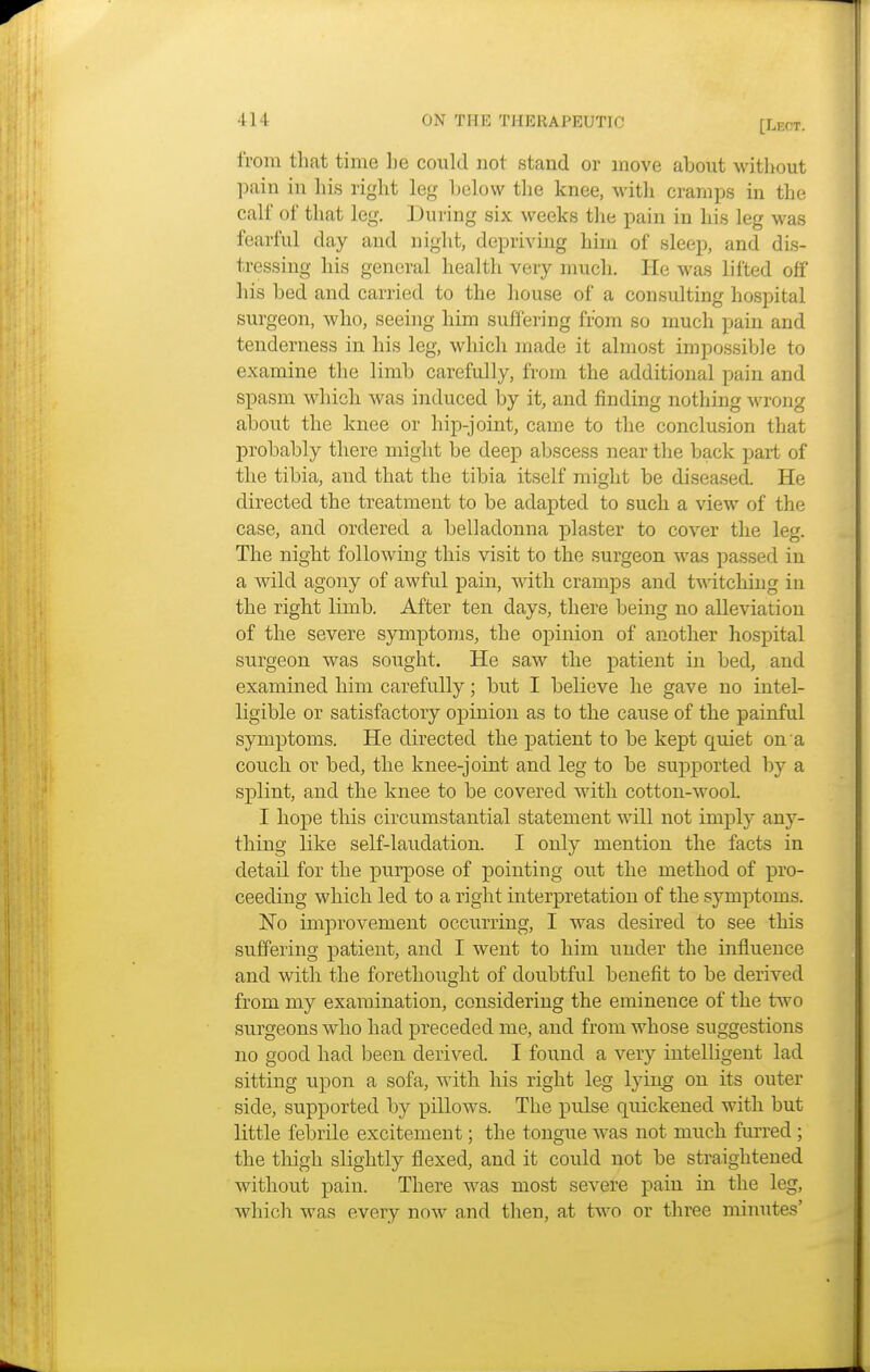 [Lbot. from that time lie could not stand or move about without pain in his right leg below the knee, with cramps in the calf of that leg. During six weeks the pain in his leg was fearful day and night, depriving him of sleep, and dis- tressing his general health very much. He was lifted off his bed and carried to the house of a consulting hospital surgeon, who, seeing him suffering from so much pain and tenderness in his leg, which made it almost impossible to examine the limb carefully, from the additional pain and spasm which was induced by it, and finding nothing wrong about the knee or hip-joint, came to the conclusion that probably there might be deep abscess near the back part of the tibia, and that the tibia itself might be diseased. He directed the treatment to be adapted to such a view of the case, and ordered a belladonna plaster to cover the leg. The night following this visit to the surgeon was passed in a wild agony of awful pain, with cramps and twitching in the right limb. After ten days, there being no alleviation of the severe symptoms, the opinion of another hospital surgeon was sought. He saw the patient in bed, and examined him carefully; but I believe he gave no intel- ligible or satisfactory opinion as to the cause of the painful symptoms. He directed the patient to be kept quiet on a couch or bed, the knee-joint and leg to be supported by a splint, and the knee to be covered with cotton-wooh I hope this circumstantial statement will not imply any- thing like self-laudation. I only mention the facts in detail for the purpose of pointing out the method of pro- ceeding which led to a right interpretation of the symptoms. No improvement occurring, I was desired to see this suffering patient, and I went to him under the influence and with the forethought of doubtful benefit to be derived from my examination, considering the eminence of the two surgeons who had preceded me, and from whose suggestions no good had been derived. I found a very intelligent lad sitting upon a sofa, with his right leg lying on its outer side, supported by pillows. The pulse quickened with but little febrile excitement; the tongue was not much furred ; the thigh slightly flexed, and it could not be straightened without pain. There was most severe pain in the leg, which was every now and then, at two or three minutes'