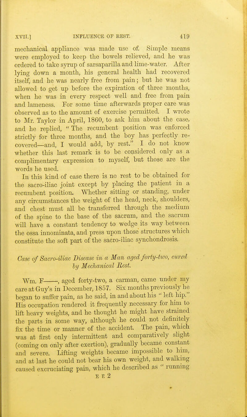 mechanical appliance was made use of. Simple means were employed to keep the bowels relieved, and he was ordered to take syrup of sarsaparilla and lime-water. After lying down a month, his general health had recovered itself, and he was nearly free from pain; but he was not allowed to get up before the expiration of three months, when he was in every respect well and free from pain and lameness. Tor some time afterwards proper care was observed as to the amount of exercise permitted. I wrote to Mr. Taylor in April, 1860, to ask him about the case, and he replied,  The recumbent position was enforced strictly for three months, and the boy has perfectly re- covered—and, I would add, by rest. I do not know whether this last remark is to be considered only as a complimentary expression to myself, but those are the words he used. In this kind of case there is no rest to be obtained for the sacro-iliac joint except by placing the patient in a recumbent position. Whether sitting or standing, under any circumstances the weight of the head, neck, shoulders, and chest must all be transferred through the medium of the spine to the base of the sacrum, and the sacrum will have a constant tendency to wedge its way between the ossa innominata, and press upon those structures which constitute the soft part of the sacro-iliac synchondrosis. Case of Sacro-iliac Disease in a Man aged forty-two, cured ly Mechanical Rest. Wm. F , aged forty-two, a carman, came under my care at Guy's in December, 1857. Six months previously he began to suffer pain, as he said, in and about his  left hip. His occupation rendered it frequently necessary for him to lift heavy weights, and he thought he might have strained the parts in some way, although he could not definitely fix the time or manner of the accident. The pain, which was at first only intermittent and comparatively slight (coming on only after exertion), gradually became constant and severe. Lifting weights became impossible to him, and at last he could not bear his own weight, and walking caused excruciating pain, which he described as  running E e 2