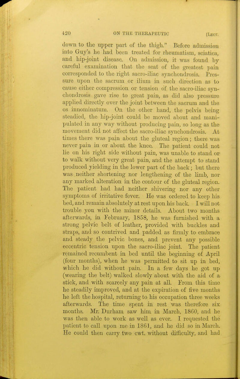 down to the upper part of the thigh. Before admission into Guy's he had been treated for rheumatism, sciatica, and hip-joint disease. On admission, it was found by- careful examination that the seat of the greatest pain corresponded to the right sacro-iliac synchondrosis. Pres- sure upon the sacrum or ilium in such direction as to cause either compression or tension of the sacro-iliac syn- chondrosis gave rise to great pain, as did also pressure applied directly over the joint between the sacrum and the os innominatum. On the other hand, the pelvis being steadied, the hip-joint could be moved about and mani- pulated in any way without producing pain, so long as the movement did not affect the sacro-iliac synchondrosis. At times there was pain about the gluteal region; there was never pain in or about the knee. The patient could not lie on his right side without pain, was unable to stand or to walk without very great pain, and the attempt to stand produced yielding in the lower part of the back; but there was neither shortening nor lengthening of the Hmb, nor any marked alteration in the contour of the gluteal region. The patient had had neither shivering nor any other symptoms of irritative fever. He was ordered to keep his bed, and remain absolutely at rest upon his back. I will not trouble you with the minor details. About two months afterwards, in February, 1858, he was furnished with a strong pelvic belt of leather, provided with buckles and straps, and so contrived and padded as firmly to embrace and steady the pelvic bones, and prevent any possible eccentric tension upon the sacro-iliac joint. The patient remained recumbent in bed until the beginning of April (four months), when he was permitted to sit up in bed, which he did without pain. In a few days he got up (wearing the belt) walked slowly about with the aid of a stick, and with scarcely any pain at all. From this time he steadily improved, and at the expiration of five months he left the hospital, returning to his occupation three weeks afterwards. The time spent in rest was therefore six months. Mr. Durham saw him, in March, 1860, and he was then able to work as well as ever. I requested the patient to call upon me in 1861, and he did so in March. He could then carry two cwt. without difficulty, and had