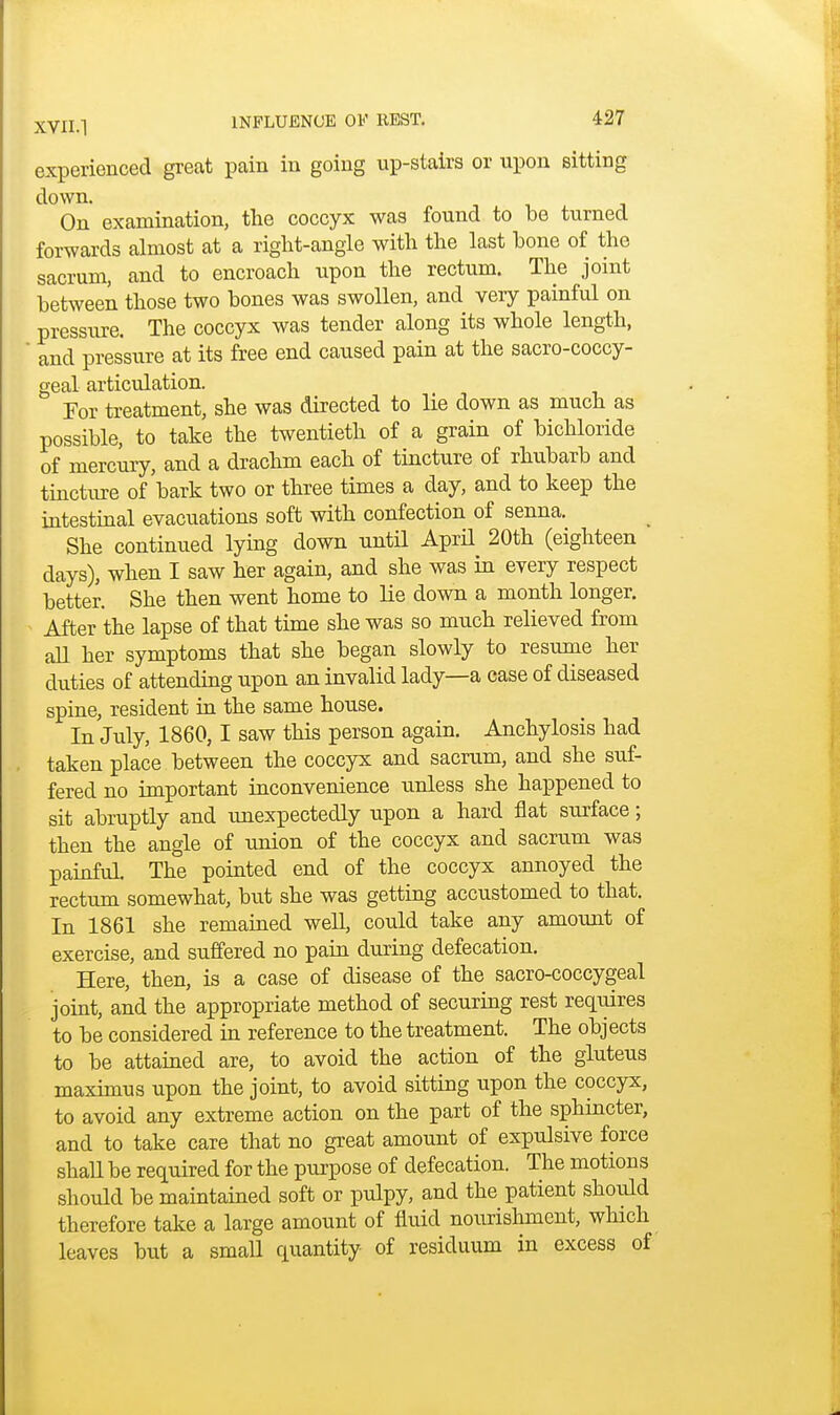 experienced great pain in going up-stairs or upon sitting down. On examination, the coccyx was found to be turned forwards almost at a right-angle with the last hone of the sacrum, and to encroach upon the rectum. The joint between those two bones was swollen, and very painful on pressure. The coccyx was tender along its whole length, and pressure at its free end caused pain at the sacro-coccy- geal articulation. For treatment, she was directed to lie down as much as possible, to take the twentieth of a grain of bichloride of mercury, and a drachm each of tincture of rhubarb and tincture of bark two or three times a day, and to keep the intestinal evacuations soft with confection of senna. She continued lying down until April 20th (eighteen days), when I saw her again, and she was in every respect better. She then went home to lie down a month longer. After the lapse of that time she was so much relieved from all her symptoms that she began slowly to resume her duties of attending upon an invalid lady—a case of diseased spine, resident in the same house. In July, 1860,1 saw this person again. Anchylosis had taken place between the coccyx and sacrum, and she suf- fered no important inconvenience unless she happened to sit abruptly and unexpectedly upon a hard flat surface; then the angle of union of the coccyx and sacrum was painful. The pointed end of the coccyx annoyed the rectum somewhat, but she was getting accustomed to that. In 1861 she remained well, could take any amount of exercise, and suffered no pain during defecation. Here, then, is a case of disease of the sacro-coccygeal joint, and the appropriate method of securing rest requires to be considered in reference to the treatment. The objects to be attained are, to avoid the action of the gluteus maximus upon the joint, to avoid sitting upon the coccyx, to avoid any extreme action on the part of the sphincter, and to take care that no great amount of expulsive force shall be required for the purpose of defecation. The motions should be maintained soft or pulpy, and the patient shoidd therefore take a large amount of fluid nourishment, which leaves but a small quantity of residuum in excess of