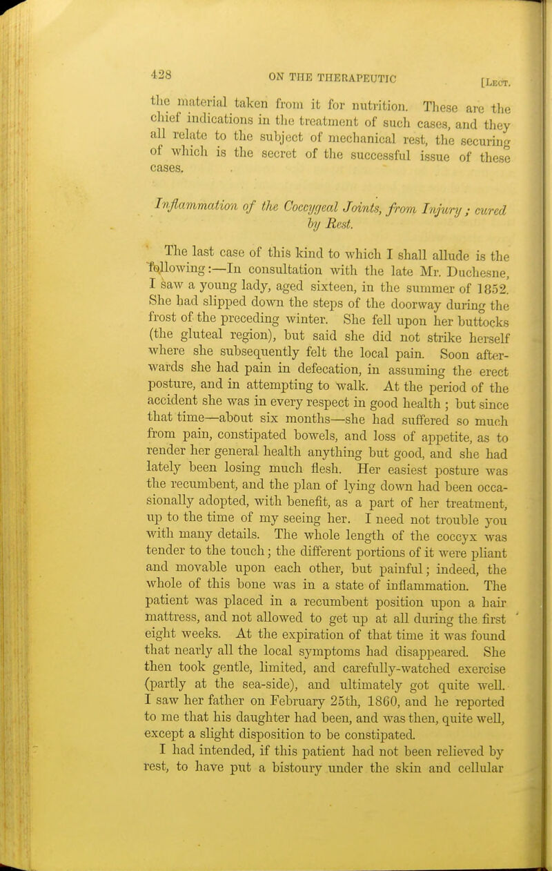 the material taken from it for nutrition. These are the chief indications in the treatment of such cases, and they all relate to the subject of mechanical rest, the seeming of which is the secret of the successful issue of these cases. Inflammation of the Coccygeal Joints, from Injury ; cured by Rest. The last case of this kind to which I shall allude is the flowing:—In consultation with the late Mr. Duchesne, I saw a young lady, aged sixteen, in the summer of 1852. She had slipped down the steps of the doorway during the frost of the preceding winter. She fell upon her buttocks (the gluteal region), but said she did not strike herself where she subsequently felt the local pain. Soon after- wards she had pain in defecation, in assuming the erect posture, and in attempting to walk. At the period of the accident she was in every respect in good health ; but since that time—about six months—she had suffered so much from pain, constipated bowels, and loss of appetite, as to render her general health anything but good, and she had lately been losing much flesh. Her easiest posture was the recumbent, and the plan of lying down had been occa- sionally adopted, with benefit, as a part of her treatment, up to the time of my seeing her. I need not trouble you with many details. The whole length of the coccyx was tender to the touch; the different portions of it were pliant and movable upon each other, but painful; indeed, the whole of this bone was in a state of inflammation. The patient was placed in a recumbent position upon a hair mattress, and not allowed to get up at all during the first eight weeks. At the expiration of that time it was found that nearly all the local symptoms had disappeared. She then took gentle, limited, and carefully-watched exercise (partly at the sea-side), and ultimately got quite well I saw her father on February 25th, 1860, and he reported to me that his daughter had been, and was then, quite well, except a slight disposition to be constipated. I had intended, if this patient had not been relieved by rest, to have put a bistoury under the skin and cellular