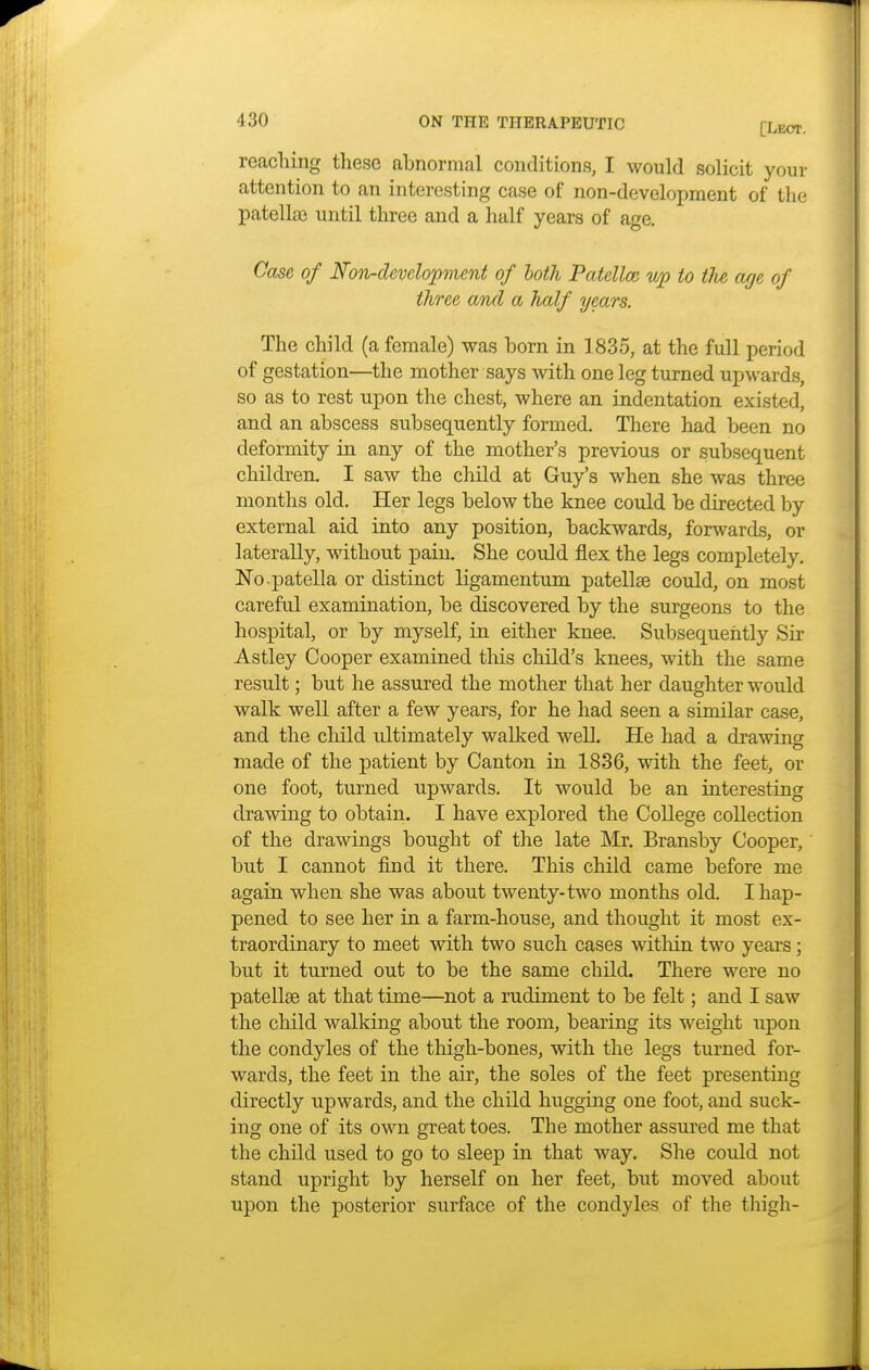 reaching these abnormal conditions, I would solicit your attention to an interesting case of non-development of the patella} until three and a half years of age. Case of Non-development of both Patella; up to the age of three and a half years. The child (a female) was born in 1835, at the full period of gestation—the mother says with one leg turned upwards, so as to rest upon the chest, where an indentation existed, and an abscess subsequently formed. There had been no deformity in any of the mother's previous or subsequent children. I saw the child at Guy's when she was three months old. Her legs below the knee could be directed by external aid into any position, backwards, forwards, or laterally, without pain. She could flex the legs completely. No. patella or distinct ligamentum patella? could, on most careful examination, be discovered by the surgeons to the hospital, or by myself, in either knee. Subsequently Sir Astley Cooper examined this child's knees, with the same result; but he assured the mother that her daughter would walk well after a few years, for he had seen a similar case, and the child ultimately walked well. He had a drawing made of the patient by Canton in 1836, with the feet, or one foot, turned upwards. It would be an interesting drawing to obtain. I have explored the College collection of the drawings bought of the late Mr. Bransby Cooper, but I cannot find it there. This child came before me again when she was about twenty-two months old. I hap- pened to see her in a farm-house, and thought it most ex- traordinary to meet with two such cases within two years; but it turned out to be the same child. There were no patellae at that time—not a rudiment to be felt; and I saw the child walking about the room, bearing its weight upon the condyles of the thigh-bones, with the legs turned for- wards, the feet in the air, the soles of the feet presenting directly upwards, and the child hugging one foot, and suck- ing one of its own great toes. The mother assured me that the child used to go to sleep in that way. She could not stand upright by herself on her feet, but moved about upon the posterior surface of the condyles of the thigh-