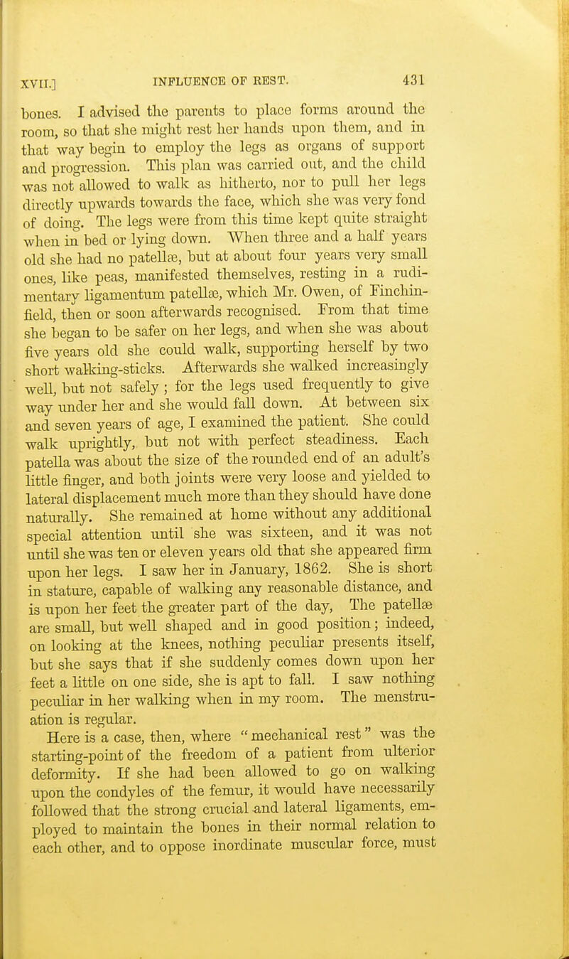 bones. I advised the parents to place forms around the room, so that she might rest her hands upon them, and in that way begin to employ the legs as organs of support and progression. This plan was carried out, and the child was notallowed to walk as hitherto, nor to pull her legs directly upwards towards the face, which she was very fond of doing. The legs were from this time kept qnite straight when in bed or lying down. When three and a half years old she had no patella?, but at about four years very small ones, like peas, manifested themselves, resting in a rudi- mentary ligamentum patellae, which Mr. Owen, of Finchin- field, then or soon afterwards recognised. From that time she began to be safer on her legs, and when she was about five years old she could walk, supporting herself by two short walking-sticks. Afterwards she walked increasingly well, but not safely ; for the legs nsed frequently to give way under her and she would fall down. At between six and seven years of age, I examined the patient. She could walk uprightly, but not with perfect steadiness. Each patella was about the size of the rounded end of an adult's little finger, and both joints were very loose and yielded to lateral displacement much more than they should have done naturally. She remained at home without any additional special attention until she was sixteen, and it was not until she was ten or eleven years old that she appeared firm upon her legs. I saw her in January, 1862. She is short in stature, capable of walking any reasonable distance, and is upon her feet the greater part of the day, The patellae are small, but well shaped and in good position; indeed, on looking at the knees, nothing peculiar presents itself, but she says that if she suddenly comes down upon her feet a little on one side, she is apt to fall. I saw nothing peculiar in her walking when in my room. The menstru- ation is regular. Here is a case, then, where  mechanical rest was the starting-point of the freedom of a patient from ulterior deformity. If she had been allowed to go on walking upon the condyles of the femur, it would have necessarily followed that the strong crucial and lateral ligaments, em- ployed to maintain the bones in their normal relation to each other, and to oppose inordinate muscular force, must