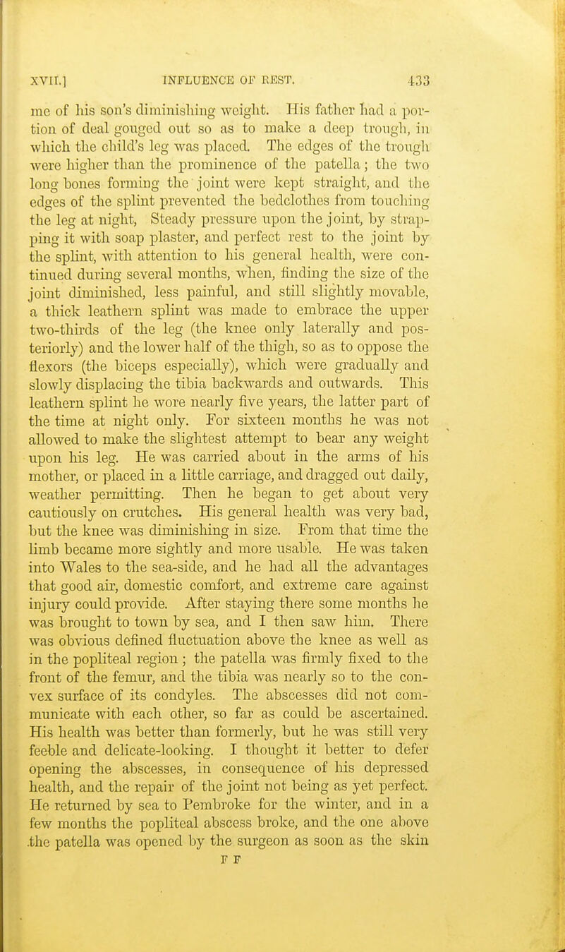 me of his son's diminishing weight. His father had a por- tion of deal gouged out so as to make a deep trough, in which the child's leg was placed. The edges of the trough were higher than the prominence of the patella; the two long hones forming the joint were kept straight, and the edges of the splint prevented the bedclothes from touching the leg at night, Steady pressure upon the joint, by strap- ping it with soap plaster, and perfect rest to the joint by the splint, with attention to his general health, were con- tinued during several months, when, finding the size of the joint diminished, less painful, and still slightly movable, a thick leathern splint was made to embrace the upper two-thirds of the leg (the knee only laterally and pos- teriorly) and the lower half of the thigh, so as to oppose the flexors (the biceps especially), which were gradually and slowly displacing the tibia backwards and outwards. This leathern splint he wore nearly five years, the latter part of the time at night only. For sixteen months he was not allowed to make the slightest attempt to bear any weight upon his leg. He was carried about in the arms of his mother, or placed in a little carriage, and dragged out daily, weather permitting. Then he began to get about very cautiously on crutches. His general health was very bad, but the knee was diminishing in size. From that time the limb became more sightly and more usable. He was taken into Wales to the sea-side, and he had all the advantages that good air, domestic comfort, and extreme care against injury could provide. After staying there some months he was brought to town by sea, and I then saw him. There was obvious defined fluctuation above the knee as well as in the popliteal region ; the patella was firmly fixed to the front of the femur, and the tibia was nearly so to the con- vex surface of its condyles. The abscesses did not com- municate with each other, so far as could be ascertained. His health was better than formerly, but he was still very feeble and delicate-looking. I thought it better to defer opening the abscesses, in consequence of his depressed health, and the repair of the joint not being as yet perfect. He returned by sea to Pembroke for the winter, and in a few months the popliteal abscess broke, and the one above .the patella was opened by the surgeon as soon as the skin F F