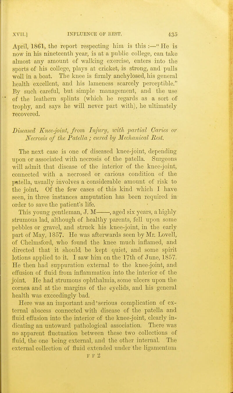 April, 1861, the report respecting him is this :— He is now in his nineteenth year, is at a public college, can take almost any amount of walking exercise, enters into the sports of his college, plays at cricket, is strong, and pulls well in a boat. The knee is firmly anchylosed, his general health excellent, and his lameness scarcely perceptible. By such careful, but simple management, and the use of the leathern splints (which he regards as a sort of trophy, and says he will never part with), he ultimately recovered. Diseased Knee-joint, from Injury, with partial Caries or Necrosis of the Patellcc; cured by Mechanical Rest. The next case is one of diseased knee-joint, depending upon or associated with necrosis of the patella. Surgeons will admit that disease of the interior of the knee-joint, connected with a necrosed or carious condition of the pfttella, usually involves a considerable amount of risk to the joint. Of the few cases of this kind which I have seen, in three instances amputation has been required in order to save the patient's life. This young gentleman, J. M , aged six years, a highly strumous lad, although of healthy parents, fell upon some pebbles or gravel, and struck his knee-joint, in the early part of May, 1857. He was afterwards seen by Mr. Lovell, of Chelmsford, who found the knee much inflamed, and directed that it should be kept quiet, and some spirit lotions applied to it. I saw him on the 17th of June, 1857. He then had suppuration external to the knee-joint, and effusion of fluid from inflammation into the interior of the joint. He had strumous ophthalmia, some ulcers upon the cornea and at the margins of the eyelids, and his general health was exceedingly bad. Here was an important and'serious complication of ex- ternal abscess connected with disease of the patella and fluid effusion into the interior of the knee-joint, clearly in- dicating an untoward pathological association. There was no apparent fluctuation between these two collections of fluid, the one being external, and the other internal. The external collection of fluid extended under the ligamentum F F 2