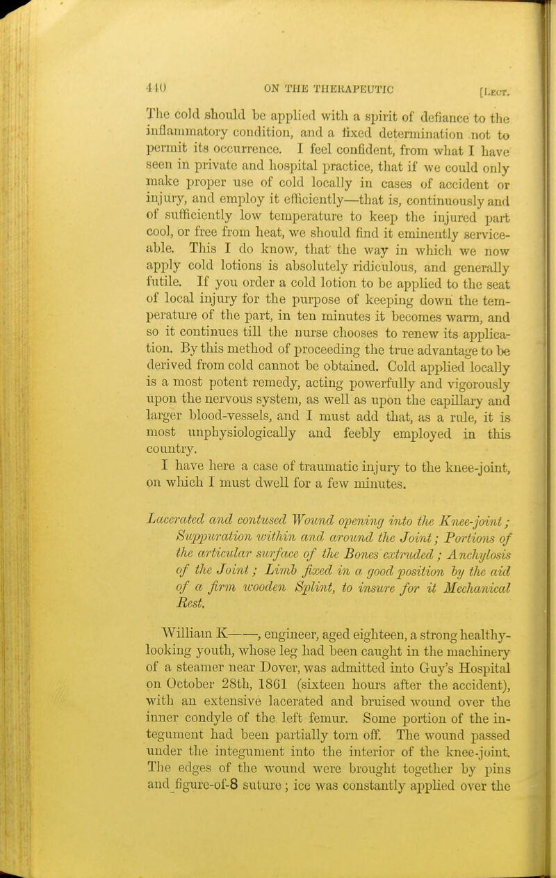 [Dior. The cold should be applied with a spirit of defiance to the inflammatory condition, and a fixed determination not to permit its occurrence. I feel confident, from what I have seen in private and hospital practice, that if we could only make proper use of cold locally in cases of accident or injury, and employ it efficiently—that is, continuously and of sufficiently low temperature to keep the injured pait cool, or free from heat, we should find it eminently service- able. This I do know, that the way in which we now apply cold lotions is absolutely ridiculous, and generally futile. If you order a cold lotion to be applied to the seat of local injury for the purpose of keeping down the tem- perature of the part, in ten minutes it becomes warm, and so it continues till the nurse chooses to renew its applica- tion. By this method of proceeding the true advantage to be derived from cold cannot be obtained. Cold applied locally is a most potent remedy, acting powerfully and vigorously upon the nervous system, as well as upon the capillary and larger blood-vessels, and I must add that, as a rule, it is most unphysiologically and feebly employed in this country. I have here a case of traumatic injury to the knee-joint, on which I must dwell for a few minutes. Lacerated and contused Wound opening into the Knee-joint; Suppuration within and around the Joint; Portions of the articular surface of the Bones extruded ; Anchylosis of the Joint; Limb fixed in a good position by tlie aid of a firm wooden Splint, to insure for it Mechanical Rest. William K , engineer, aged eighteen, a strong healthy- looking youth, whose leg had been caught in the machinery of a steamer near Dover, was admitted into Guy's Hospital on October 28th, 1861 (sixteen hours after the accident), with an extensive lacerated and bruised wound over the inner condyle of the left femur. Some portion of the in- tegument had been partially torn off. The wound passed under the integument into the interior of the knee-joint. The edges of the wound were brought together by pins and figure-of-8 suture; ice was constantly applied over the
