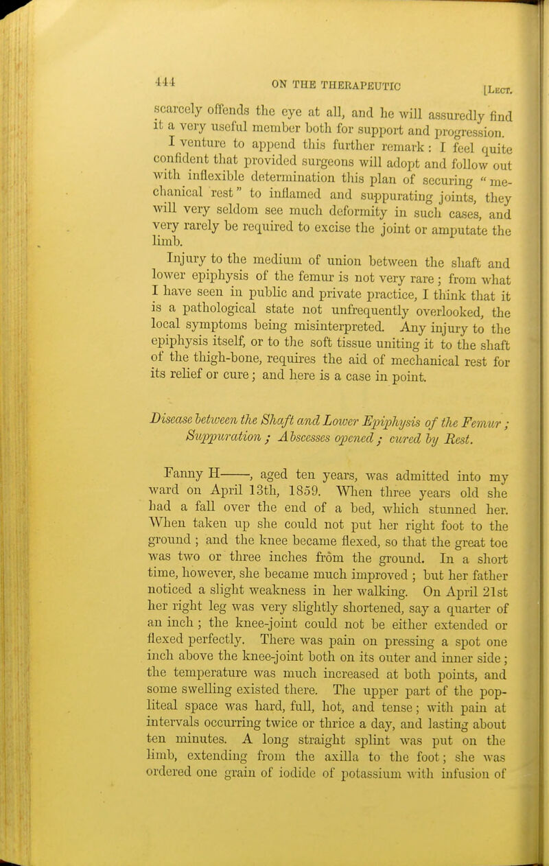 scarcely offends the eye at all, and he will assuredly find it a very useful member both for support and progression. I venture to append this further remark : I feel quite confident that provided surgeons will adopt and follow out with inflexible determination this plan of securing me- chanical rest to inflamed and suppurating joints, they will very seldom see much deformity in such cases, and very rarely be required to excise the joint or amputate the limb. Injury to the medium of union between the shaft and lower epiphysis of the femur is not very rare; from what I have seen in public and private practice, I think that it is a pathological state not unfrequently overlooked, the local symptoms being misinterpreted. Any injury to the epiphysis itself, or to the soft tissue uniting it to the shaft of the thigh-bone, requires the aid of mechanical rest for its relief or cure; and here is a case in point. Disease between the Shaft and Lower Epiphysis of the Femur ; Suppuration; Abscesses opened; cured by Rest. Fanny H , aged ten years, was admitted into my ward on April 13th, 1859. When three years old she had a fall over the end of a bed, which stunned her. When taken up she could not put her right foot to the ground ; and the knee became flexed, so that the great toe was two or three inches from the ground. In a short time, however, she became much improved ; but her father noticed a slight weakness in her walking. On April 21st her right leg was very slightly shortened, say a quarter of an inch ; the knee-joint could not be either extended or flexed perfectly. There was pain on pressing a spot one inch above the knee-joint both on its outer and inner side; the temperature was much increased at both points, and some swelling existed there. The upper part of the pop- liteal space was hard, full, hot, and tense; with pain at intervals occurring twice or thrice a day, and lasting about ten minutes. A long straight splint was put on the limb, extending from the axilla to the foot; she was ordered one grain of iodide of potassium with infusion of