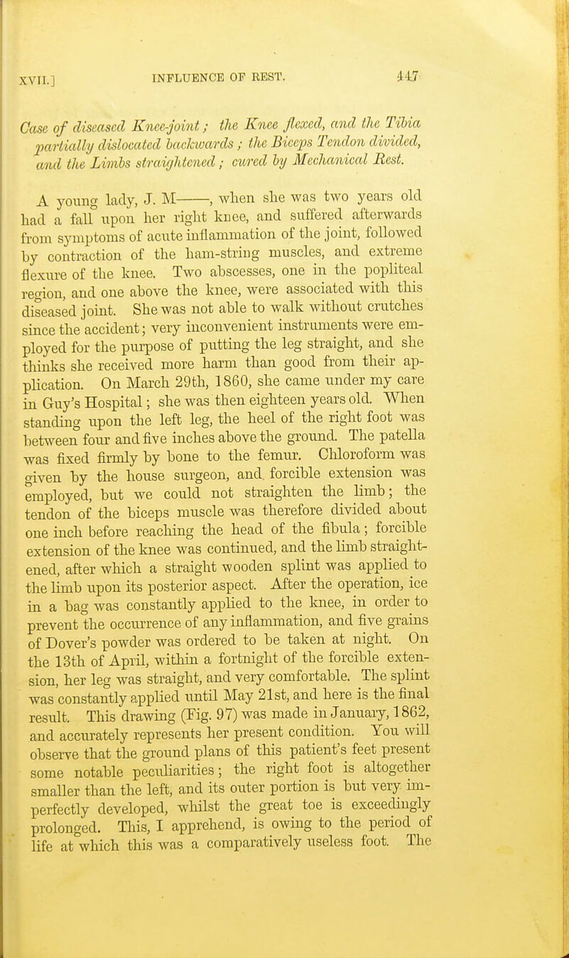 Case of diseased Knee-joint; the Knee flexed, and the Tibia partially dislocated backwards ; the Biceps Tendon divided, and the Limbs straightened; cured by Mechanical Rest. A young lady, J. M , when she was two years old had a falfiipon her right knee, and suffered afterwards from symptoms of acute inflammation of the joint, followed by contraction of the ham-string muscles, and extreme flexure of the knee. Two abscesses, one in the popliteal region, and one above the knee, were associated with this diseased joint. She was not able to walk without crutches since the accident; very inconvenient instruments were em- ployed for the purpose of putting the leg straight, and she thinks she received more harm than good from their ap- plication. On March 29th, 1860, she came under my care in Guy's Hospital; she was then eighteen years old. When standing upon the left leg, the heel of the right foot was between four and five inches above the ground. The patella was fixed firmly by bone to the femur. Chloroform was given by the house surgeon, and. forcible extension was employed, but we could not straighten the limb; the tendon of the biceps muscle was therefore divided about one inch before reaching the head of the fibula; forcible extension of the knee was continued, and the limb straight- ened, after which a straight wooden splint was applied to the limb upon its posterior aspect. After the operation, ice in a bag was constantly applied to the knee, in order to prevent the occurrence of any inflammation, and five grains of Dover's powder was ordered to be taken at night. On the 13th of April, within a fortnight of the forcible exten- sion, her leg was straight, and very comfortable. The splint was constantly applied until May 21st, and here is the final result. This drawing (Fig. 97) was made in January, 1862, and accurately represents her present condition. You will observe that the ground plans of this patient's feet present some notable peculiarities; the right foot is altogether smaller than the left, and its outer portion is but very, im- perfectly developed, whilst the great toe is exceedingly prolonged. This, I apprehend, is owing to the period of life at which this was a comparatively useless foot. The