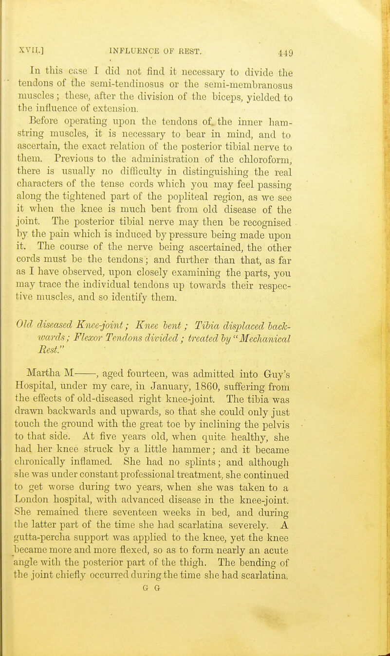 In this case I did not find it necessary to divide the tendons of the serai-tendinosns or the semi-membranosus muscles; these, after the division of the biceps, yielded to the influence of extension. Before operating upon the tendons of, the inner ham- string muscles, it is necessary to bear in mind, and to ascertain, the exact relation of the posterior tibial nerve to them. Previous to the administration of the chloroform, there is usually no difficulty in distinguishing the real characters of the tense cords which you may feel passing along the tightened part of the popliteal region, as we see it when the knee is much bent from old disease of the joint. The posterior tibial nerve may then be recognised by the pain which is induced by pressure being made upon it. The course of the nerve being ascertained, the other cords must be the tendons; and further than that, as far as I have observed, upon closely examining the parts, you may trace the individual tendons up towards their respec- tive muscles, and so identify them. Old diseased Knee-joint; Knee lent ; Tibia displaced back- xoards; Flexor Tendons divided ; treated by  Mechanical Rest. Martha M , aged fourteen, was admitted into Guy's Hospital, under my care, in January, 1860, suffering from the effects of old-diseased right knee-joint. The tibia was drawn backwards and upwards, so that she could only just touch the ground with the great toe by inclining the pelvis to that side. At five years old, when quite healthy, she had her knee struck by a little hammer; and it became chronically inflamed. She had no splints; and although she was under constant professional treatment, she continued to get worse during two years, when she was taken to a London hospital, with advanced disease in the knee-joint. She remained there seventeen weeks in bed, and during the latter part of the time she had scarlatina severely. A gutta-percha support was applied to the knee, yet the knee became more and more flexed, so as to form nearly an acute angle with the posterior part of the thigh. The bending of the joint chiefly occurred during the time she had scarlatina. G G