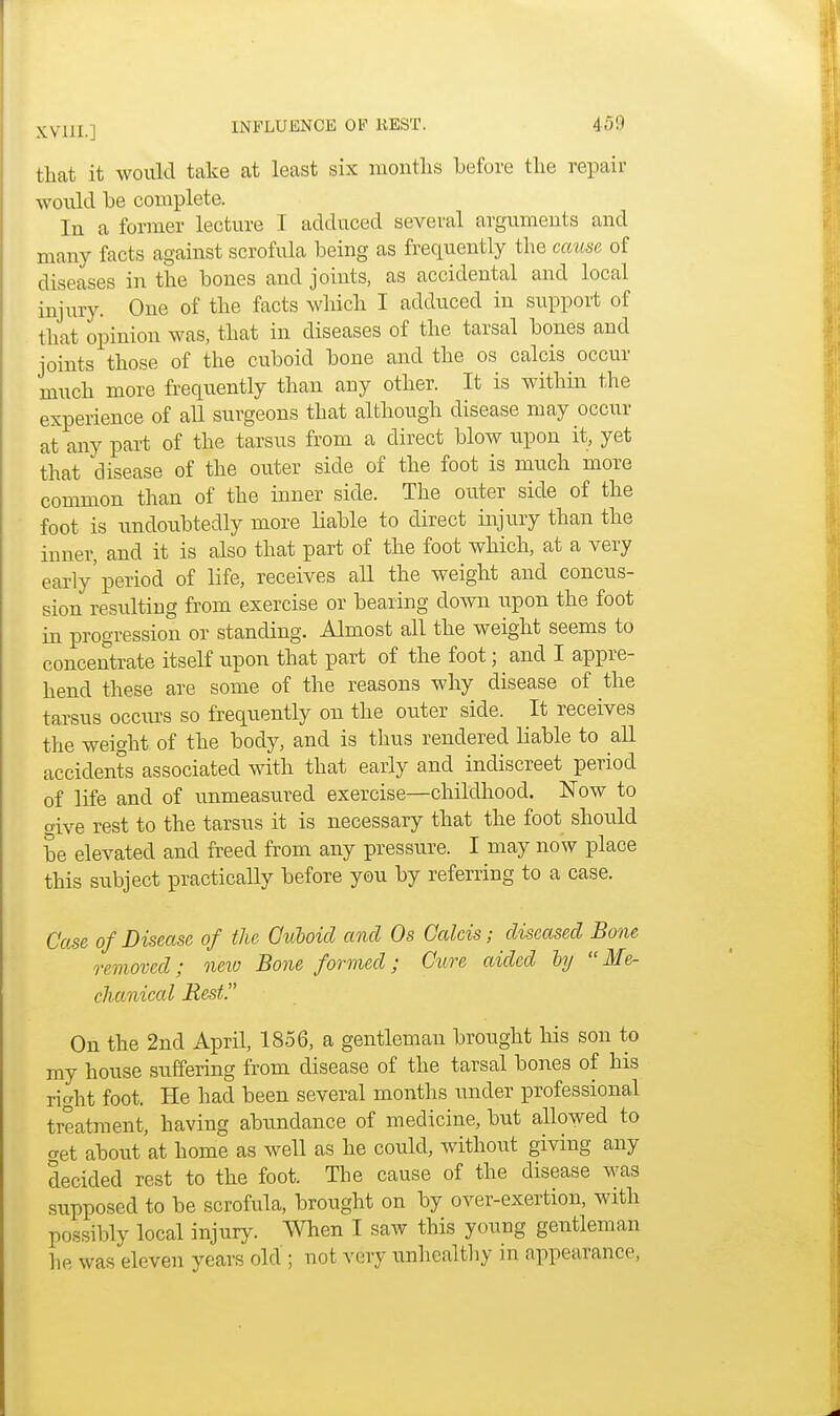 that it would take at least six months before the repair would be complete. In a former lecture I adduced several arguments and many facts against scrofula being as frequently the cause of diseases in the bones and joints, as accidental and local injury. One of the facts which I adduced in support of that opinion was, that in diseases of the tarsal bones and joints those of the cuboid bone and the os calcis occur much more frequently than any other. It is within the experience of all surgeons that although disease may occur at any part of the tarsus from a direct blow upon it, yet that disease of the outer side of the foot is much more common than of the inner side. The outer side of the foot is undoubtedly more liable to direct injury than the inner, and it is also that part of the foot which, at a very early'period of life, receives all the weight and concus- sion resulting from exercise or bearing down upon the foot in progression or standing. Almost all the weight seems to concentrate itself upon that part of the foot; and I appre- hend these are some of the reasons why disease of the tarsus occurs so frequently on the outer side. It receives the weight of the body, and is thus rendered liable to all accidents associated with that early and indiscreet period of life and of unmeasured exercise—childhood. Now to give rest to the tarsus it is necessary that the foot should be elevated and freed from any pressure. I may now place this subject practically before you by referring to a case. Case of Disease of the Cuboid and Os Calcis; diseased Bone removed; new Bone formed; Cure aided by Me- chanical Rest On the 2nd April, 1856, a gentleman brought his son to my house suffering from disease of the tarsal bones of his right foot. He had been several months under professional treatment, having abundance of medicine, but allowed to get about at home as well as he could, without giving any decided rest to the foot. The cause of the disease was supposed to be scrofula, brought on by over-exertion, with possibly local injury. When I saw this young gentleman he was eleven years old ; not very unhealthy in appearance,