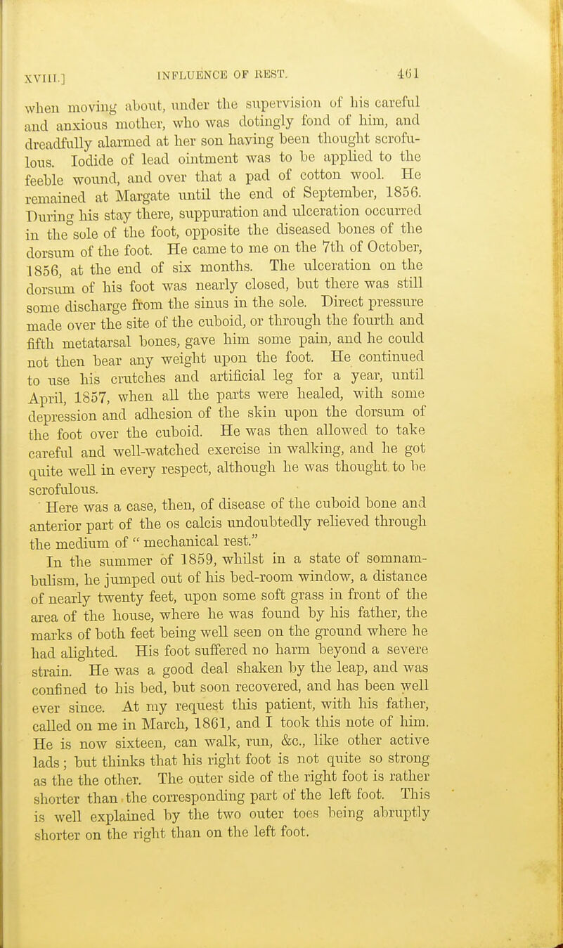 when moving about, under the supervision of bis careful and anxious mother, who was dotingly fond of him, and dreadfully alarmed at her son haying been thought scrofu- lous. Iodide of lead ointment was to be applied to the feeble wound, and over that a pad of cotton wool. He remained at Margate until the end of September, 1856. During his stay there, suppuration and ulceration occurred in the°sole of the foot, opposite the diseased bones of the dorsum of the foot. He came to me on the 7th of October, 1856, at the end of six months. The ulceration on the dorsum of his foot was nearly closed, but there was still some discharge from the sinus in the sole. Direct pressure made over the site of the cuboid, or through the fourth and fifth metatarsal bones, gave him some pain, and he could not then bear any weight upon the foot. He continued to use his crutches and artificial leg for a year, until April, 1857, when all the parts were healed, with some depression and adhesion of the skin upon the dorsum of the foot over the cuboid. He was then allowed to take careful and well-watched exercise in walking, and he got quite well in every respect, although he was thought, to be scrofulous. Here was a case, then, of disease of the cuboid bone and anterior part of the os calcis undoubtedly relieved through the medium of  mechanical rest. In the summer of 1859, whilst in a state of somnam- bulism, he jumped out of his bed-room window, a distance of nearly twenty feet, upon some soft grass in front of the area of the house, where he was found by his father, the marks of both feet being well seen on the ground where he had alighted. His foot suffered no harm beyond a severe strain. He was a good deal shaken by the leap, and was confined to his bed, but soon recovered, and has been well ever since. At my request this patient, with his father, called on me in March, 1861, and I took this note of him. He is now sixteen, can walk, run, &c, like other active lads; but thinks that his right foot is not quite so strong as the the other. The outer side of the right foot is rather shorter than the corresponding part of the left foot. This is well explained by tire two outer toes being abruptly shorter on the right than on the left foot.