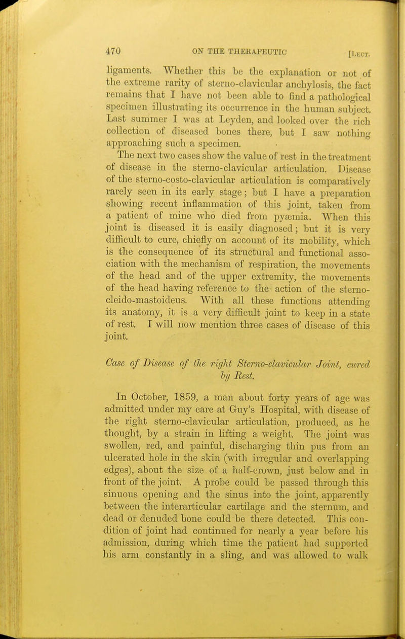 ligaments. Whether this be the explanation or not of the extreme rarity of sterno-clavicular anchylosis, the fact remains that I have not been able to find a pathological specimen illustrating its occurrence in the human subject. Last summer I was at Leyden, and looked over the rich collection of diseased bones there, but I saw nothing approaching such a specimen. The next two cases show the value of rest in the treatment of disease in the sterno-clavicular articulation. Disease of the sterno-costo-clavicular articulation is comparatively rarely seen in its early stage; but I have a preparation showing recent inflammation of this joint, taken from a patient of mine who died from pysemia. When this joint is diseased it is easily diagnosed; but it is very difficult to cure, chiefly on account of its mobility, which is the consequence of its structural and functional asso- ciation with the mechanism of respiration, the movements of the head and of the upper extremity, the movements of the head having reference to the action of the sterno- cleido-mastoideus. With all these functions attending its anatomy, it is a very difficult joint to keep in a state of rest. I will now mention three cases of disease of this joint. Case of Disease of the right Sterno-clavicular Joint, cured ly Rest. In October, 1859, a man about forty years of age was admitted under my care at Guy's Hospital, with disease of the right sterno-clavicular articulation, produced, as he thought, by a strain in lifting a weight. The joint was swollen, red, and painful, discharging thin pus from an ulcerated hole in the skin (with irregular and overlapping edges), about the size of a half-crown, just below and in front of the joint. A probe could be passed through this sinuous opening and the sinus into the joint, apparently between the interarticular cartilage and the sternum, and dead or denuded bone could be there detected. This con- dition of joint had continued for nearly a year before Ins admission, during which time the patient had supported his arm constantly in a sling, and was allowed to walk