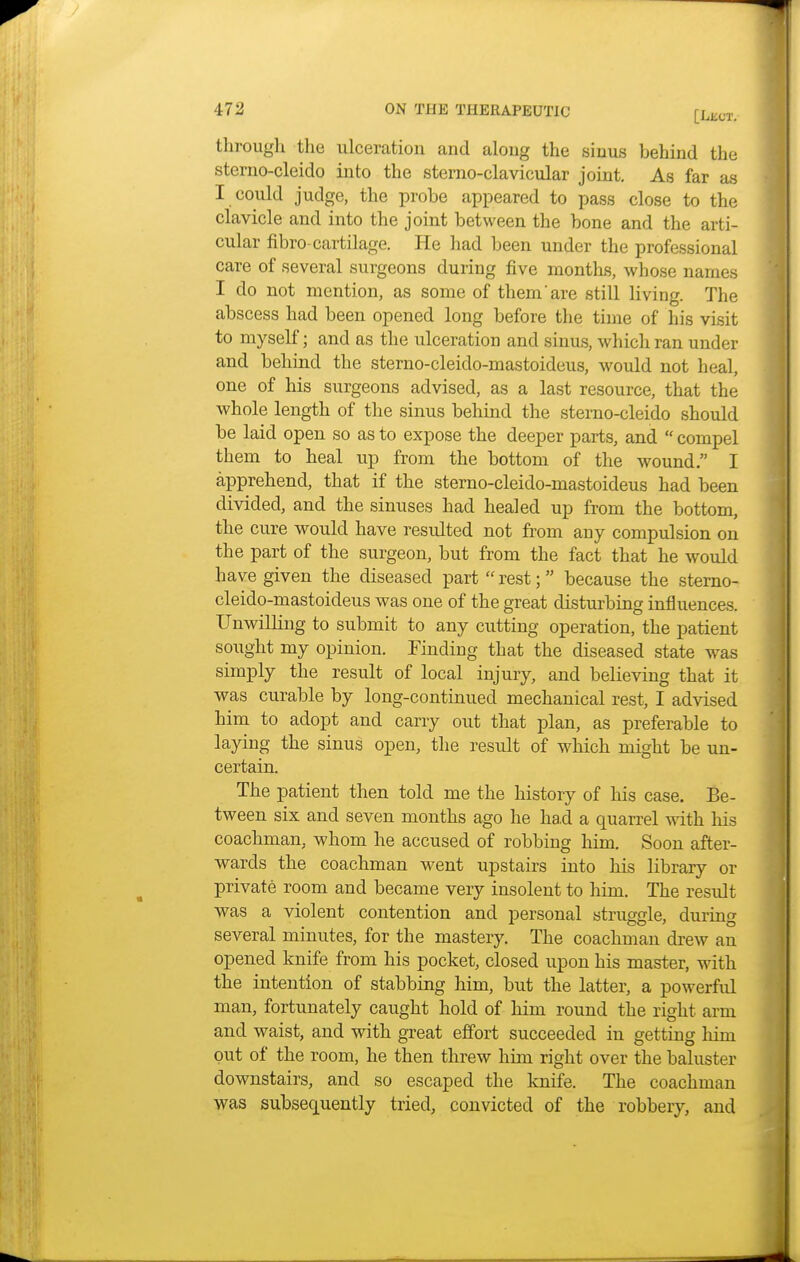 through the ulceration and along the sinus hehind the sterno-cleido into the sterno-clavicular joint. As far as I could judge, the probe appeared to pass close to the clavicle and into the joint between the bone and the arti- cular fibro-cartilage. He had been under the professional care of several surgeons during five months, whose names I do not mention, as some of them are still living. The abscess had been opened long before the time of his visit to myself; and as the ulceration and sinus, which ran under and behind the stemo-cleido-mastoideus, would not heal, one of his surgeons advised, as a last resource, that the whole length of the sinus behind the sterno-cleido should be laid open so as to expose the deeper parts, and  compel them to heal up from the bottom of the wound. I apprehend, that if the sterno-cleido-mastoideus had been divided, and the sinuses had healed up from the bottom, the cure would have resulted not from any compulsion on the part of the surgeon, but from the fact that he would have given the diseased part  rest; because the sterno- cleido-mastoideus was one of the great disturbing influences. Unwilling to submit to any cutting operation, the patient sought my opinion. Finding that the diseased state was simply the result of local injury, and believing that it was curable by long-continued mechanical rest, I advised him to adopt and carry out that plan, as preferable to laying the sinus open, the result of which might be un- certain. The patient then told me the history of his case. Be- tween six and seven months ago he had a quarrel with his coachman, whom he accused of robbing him. Soon after- wards the coachman went upstairs into his library or private room and became very insolent to him. The result was a violent contention and personal struggle, during several minutes, for the mastery. The coachman drew an opened knife from his pocket, closed upon his master, with the intention of stabbing him, but the latter, a powerfid man, fortunately caught hold of him round the right arm and waist, and with great effort succeeded in getting hini out of the room, he then threw him right over the baluster downstairs, and so escaped the knife. The coachman was subsequently tried, convicted of the robbery, and