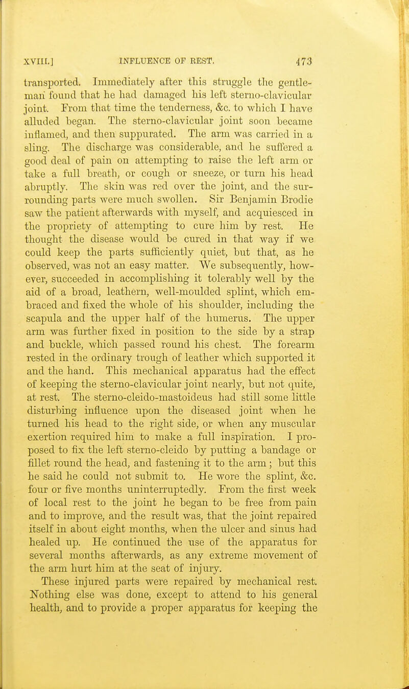 transported. Immediately after this struggle the gentle- man found that he had damaged his left sternoclavicular joint. From that time the tenderness, &c. to which I have alluded began. The sterno-clavicular joint soon became inflamed, and then suppurated. The arm was carried in a sling. The discharge was considerable, and he suffered a good deal of pain on attempting to raise the left arm or take a full breath, or cough or sneeze, or turn his head abruptly. The skin was red over the joint, and the sur- rounding parts were much swollen. Sir Benjamin Brodie saw the patient afterwards with myself, and acquiesced in the propriety of attempting to cure him by rest. He thought the disease would be cured in that way if we could keep the parts sufficiently quiet, but that, as he observed, was not an easy matter. We subsequently, how- ever, succeeded in accomplishing it tolerably well by the aid of a broad, leathern, well-moulded splint, which em- braced and fixed the whole of his shoulder, including the scapula and the upper half of the humerus. The upper arm was further fixed in position to the side by a strap and buckle, which passed round his chest. The forearm rested in the ordinary trough of leather which supported it and the hand. This mechanical apparatus had the effect of keeping the sterno-clavicular joint nearly, but not quite, at rest. The sterno-cleido-mastoideus had still some little disturbing influence upon the diseased joint when he turned his head to the right side, or when any muscular exertion required him to make a full inspiration. I pro- posed to fix the left sterno-cleido by putting a bandage or fillet round the head, and fastening it to the arm; but this he said he could not submit to. He wore the splint, &c. four or five months uninterruptedly. From the first week of local rest to the joint he began to be free from pain and to improve, and the result was, that the joint repaired itself in about eight months, when the ulcer and sinus had healed up. He continued the use of the apparatus for several months afterwards, as any extreme movement of the arm hurt him at the seat of injury. These injured parts were repaired by mechanical rest. Nothing else was done, except to attend to his general health, and to provide a x^roper apparatus for keeping the