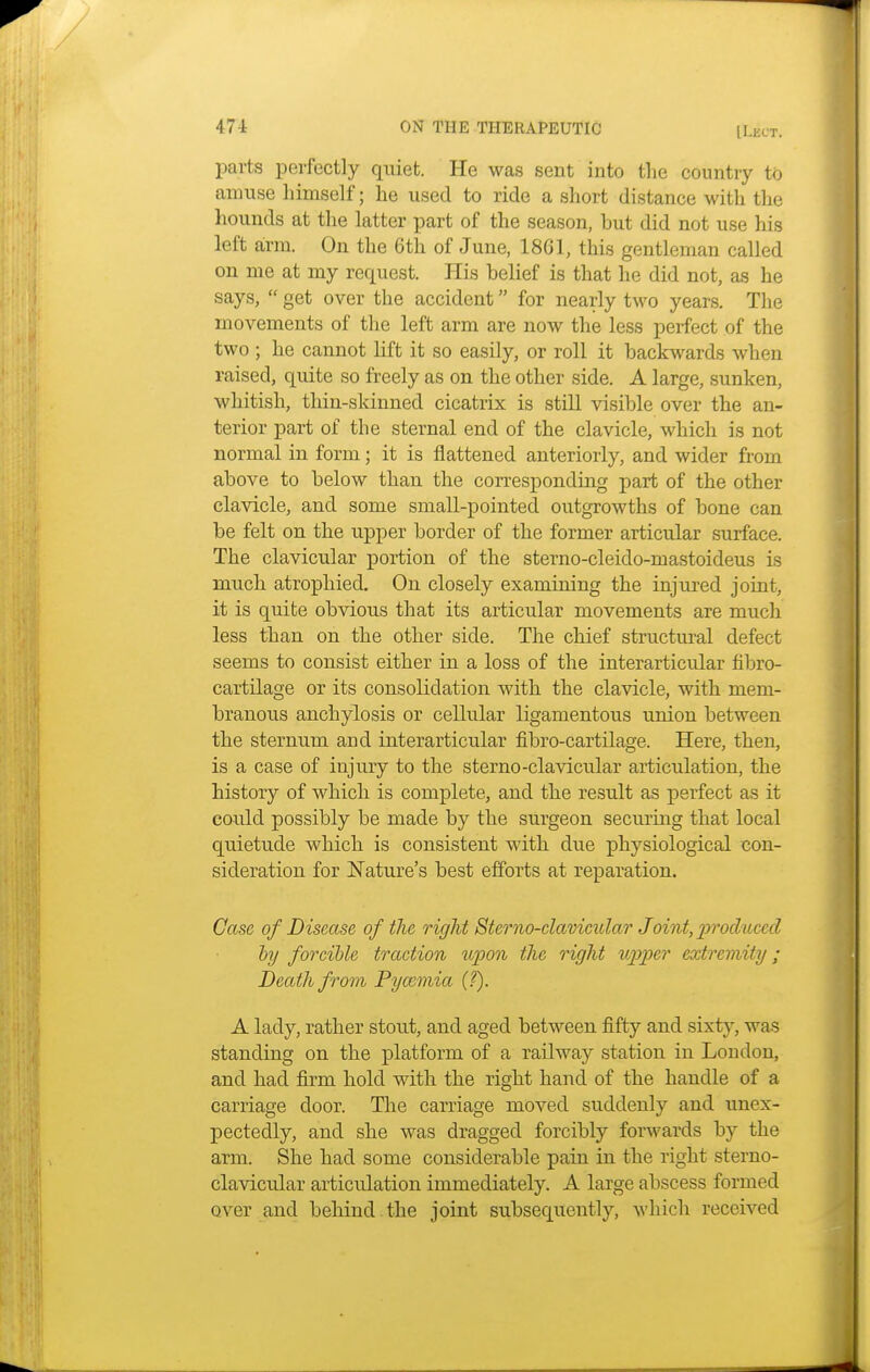 parts perfectly quiet. He was sent into the country to amuse himself; he used to ride a short distance with the hounds at the latter part of the season, but did not use his left arm. On the 6th of June, 1861, this gentleman called on me at my request. His belief is that he did not, as he says,  get over the accident for nearly two years. The movements of the left arm are now the less perfect of the two ; he cannot lift it so easily, or roll it backwards when raised, quite so freely as on the other side. A large, sunken, whitish, thin-skinned cicatrix is still visible over the an- terior part of the sternal end of the clavicle, which is not normal in form; it is flattened anteriorly, and wider from above to below than the corresponding part of the other clavicle, and some small-pointed outgrowths of bone can be felt on the upper border of the former articular surface. The clavicular portion of the sterno-cleido-mastoideus is much atrophied. On closely examining the injured joint, it is quite obvious that its articular movements are much less than on the other side. The chief structural defect seems to consist either in a loss of the interarticular fibro- cartilage or its consolidation with the clavicle, with mem- branous anchylosis or cellular ligamentous union between the sternum and interarticular fibro-cartilage. Here, then, is a case of injury to the sterno-clavicular articulation, the history of which is complete, and the result as perfect as it could possibly be made by the surgeon securing that local quietude which is consistent with due physiological con- sideration for Nature's best efforts at reparation. Case of Disease of the right Sterno-clavicidar Joint, produced by forcible traction upon the right upper extremity ; Death from Pyamiia (?). A lady, rather stout, and aged between fifty and sixty, was standing on the platform of a railway station in London, and had firm hold with the right hand of the handle of a carriage door. The carriage moved suddenly and unex- pectedly, and she was dragged forcibly forwards by the arm. She had some considerable pain in the right sterno- clavicular articulation immediately. A large abscess formed over and behind the joint subsequently, which received