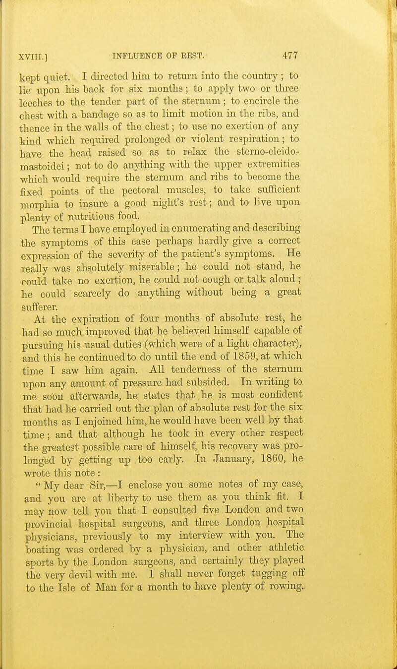 kept quiet. I directed him to return into the country ; to lie upon his back for six months; to apply two or three leeches to the tender part of the sternum ; to encircle the chest with a bandage so as to limit motion in the ribs, and thence in the walls of the chest; to use no exertion of any kind which required prolonged or violent respiration; to have the head raised so as to relax the sterno-cleido- mastoidei; not to do anything with the upper extremities which would require the sternum and ribs to become the fixed points of the pectoral muscles, to take sufficient morphia to insure a good night's rest; and to live upon plenty of nutritious food. The terms I have employed in enumerating and describing the symptoms of this case perhaps hardly give a correct expression of the severity of the patient's symptoms. He really was absolutely miserable; he could not stand, he could take no exertion, he could not cough or talk aloud ; he could scarcely do anything without being a great sufferer. At the expiration of four months of absolute rest, he had so much improved that he believed himself capable of pursuing his usual duties (which were of a light character), and this he continued to do until the end of 1859, at which time I saw him again. All tenderness of the sternum upon any amount of pressure had subsided. In writing to me soon afterwards, he states that he is most confident that had he carried out the plan of absolute rest for the six months as I enjoined him, he would have been well by that time; and that although he took in every other respect the greatest possible care of himself, his recovery was pro- longed by getting up too early. In January, 1860, he wrote this note:  My dear Sir,—I enclose you some notes of my case, and you are at liberty to use them as you think fit. I may now tell you that I consulted five London and two provincial hospital surgeons, and three London hospital physicians, previously to my interview with you. The boating was ordered by a physician, and other athletic sports by the London surgeons, and certainly they played the very devil with me. I shall never forget tugging off to the Isle of Man for a month to have plenty of rowing.