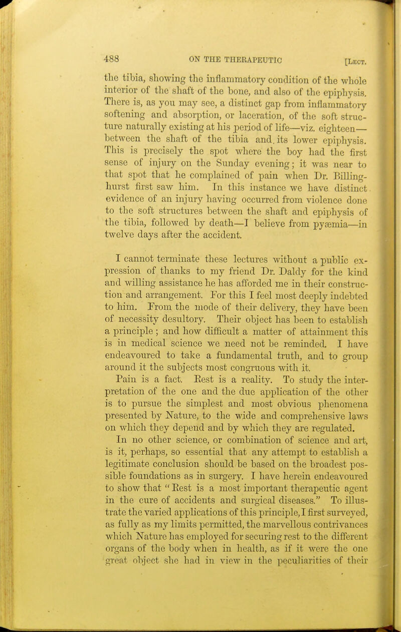 the tibia, showing the inflammatory condition of the whole interior of the shaft of the bone, and also of the epiphysis. There is, as you may see, a distinct gap from inflammatory softening and absorption, or laceration, of the soft struc- ture naturally existing at his period of life—viz. eighteen— between the shaft of the tibia and. its lower epiphysis. This is precisely the spot where the boy had the first sense of injury on the Sunday evening; it was near to that spot that he complained of pain when Dr. Billing- hurst first saw him. In this instance we have distinct, evidence of an injury having occurred from violence done to the soft structures between the shaft and epiphysis of the tibia, followed by death—I believe from pyaemia—in twelve days after the accident. I cannot terminate these lectures without a public ex- pression of thanks to my friend Dr. Daldy for the kind and willing assistance he has afforded me in their construc- tion and arrangement. Tor this I feel most deeply indebted to him. From the mode of their delivery, they have been of necessity desultory. Their object has been to establish a principle ; and how difficult a matter of attainment this is in medical science we need not be reminded. I have endeavoured to take a fundamental truth, and to group around it the subjects most congruous with it. Pain is a fact. Eest is a reality. To study the inter- pretation of the one and the due application of the other is to pursue the simplest and most obvious phenomena presented by Nature, to the wide and comprehensive laws on which they depend and by which they are regulated. In no other science, or combination of science and art, is it, perhaps, so essential that any attempt to establish a legitimate conclusion should be based on the broadest pos- sible foundations as in surgery. I have herein endeavoured to show that  Eest is a most important therapeutic agent in the cure of accidents and surgical diseases. To illus- trate the varied applications of this principle, I first surveyed, as fully as my limits permitted, the marvellous contrivances which Nature has employed for securing rest to the different organs of the body when in health, as if it were the one great object she had in view in the peculiarities of their