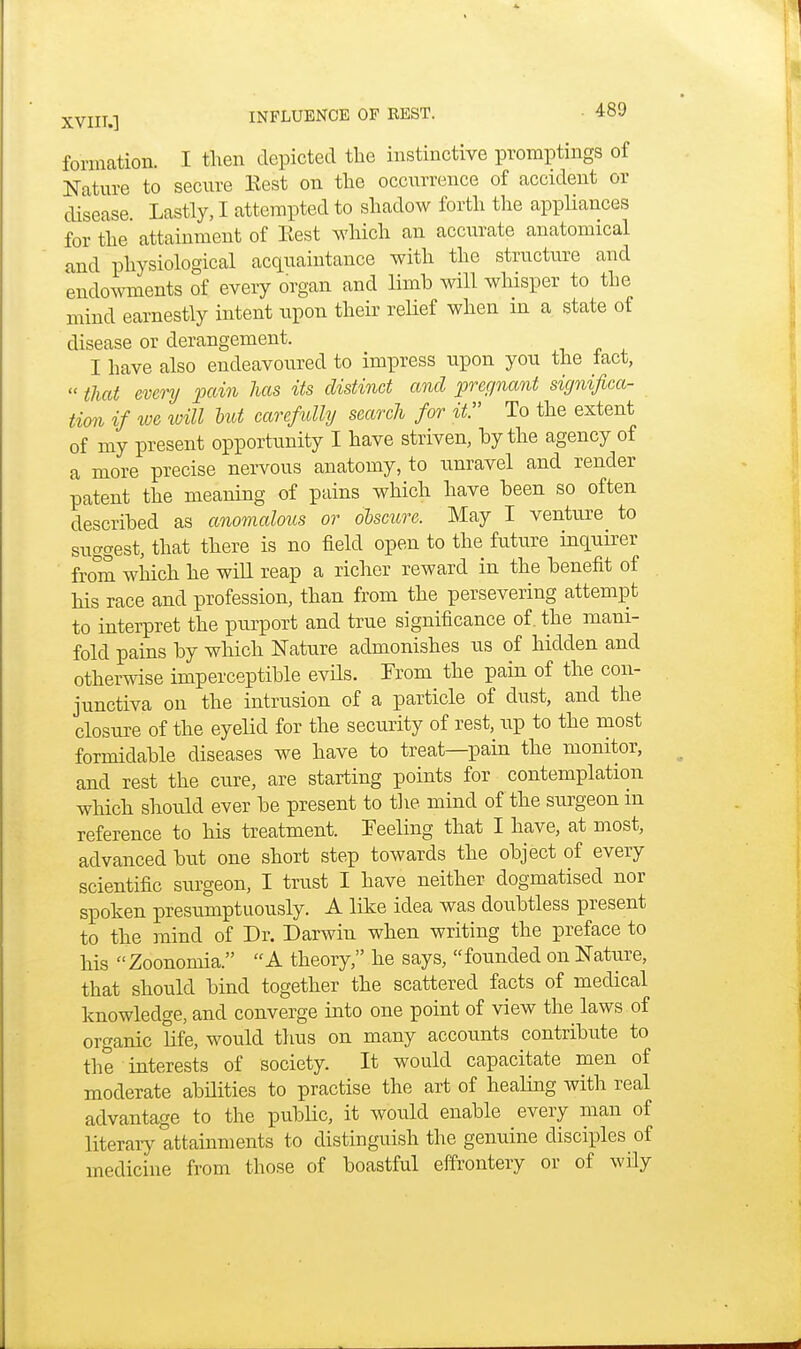 formation. I then depicted the instinctive promptings of Nature to secure Eest on the occurrence of accident or disease. Lastly, I attempted to shadow forth the appliances for the attainment of Eest which an accurate anatomical and physiological acquaintance with the structure and endowments of every organ and limb will whisper to the mind earnestly intent upon their relief when in a state of disease or derangement. I have also endeavoured to impress upon you the iact,  that every pain has its distinct and pregnant significa- tion if we will but carefully search for it. To the extent of my present opportunity I have striven, by the agency of a more precise nervous anatomy, to unravel and render patent the meaning of pains which have been so often described as anomalous or obscure. May I venture to suggest, that there is no field open to the future inquirer from which he will reap a richer reward in the benefit of his race and profession, than from the persevering attempt to interpret the purport and true significance of. the mani- fold pains by which Nature admonishes us of hidden and otherwise imperceptible evils. From the pain of the con- junctiva on the intrusion of a particle of dust, and the closure of the eyelid for the security of rest, up to the most formidable diseases we have to treat—pain the monitor, and rest the cure, are starting points for contemplation which should ever be present to the. mind of the surgeon in reference to his treatment. Feeling that I have, at most, advanced but one short step towards the object of every scientific surgeon, I trust I have neither dogmatised nor spoken presumptuously. A like idea was doubtless present to the mind of Dr. Darwin when writing the preface to his Zoonomia. A theory, he says, founded on Nature, that should bind together the scattered facts of medical knowledge, and converge into one point of view the laws of organic life, would thus on many accounts contribute to the interests of society. It would capacitate men of moderate abilities to practise the art of healing with real advantage to the public, it would enable every man of literary attainments to distinguish the genuine disciples of medicine from those of boastful effrontery or of wily