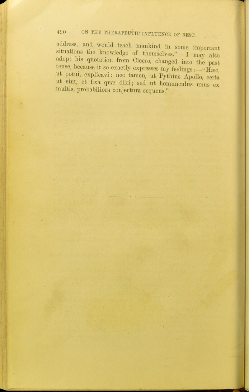 address, and would teach mankind in some important situations the knowledge of themselves. I may also adopt his quotation from Cicero, changed into the past tense, because it so exactly expresses my feelings :—Ha?c ut potui, explicavi: nec tamen, ut Pythius Apollo, certa ut sint, et fixa quae dixi; sed ut homunculus unus ex multis, probabiliora conjectura sequens.'