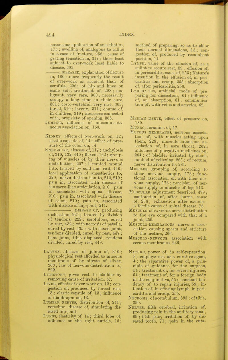 cutaneous application of anaesthetics, 176 ; swelling of, analogous to callus in a caso of fracture, 256; cause of grating sensation in, 317 ; those least subject to over-work least liable to disease, 303. , diseased, explanation of flexure in, 160; more frequently the result of over-work or accident than of scrofula, 29G; of hip and knee on same side, treatment of, 298 ; ma- lignant, very rare, 300; necessarily occupy a long time in their cure, 301; costo-vertebral, very rare, 303; tarsal, 310; larynx, 311; course of, in children, 319; abscesses connected with, propriety of opening, 368. Jumping, influence of musculo-cuta- ueous association on, 160. Kidney, effects of over-work on, 12; elastic capsule of, 14; effect of pres- sure of the colon on, 14. Knee-joint, abscess of, 117; anchylosis of, 316, 432, 440 ; flexed, 162 ; group- ing of muscles of, by their nervous distribution, 207 ; lacerated wound into, treated by cold and rest, 440; local application of anaesthetics to, 220; nerve distribution to, 212,219 ; pain in, associated with disease of the sacro-iliac articulation, 210; pain in, associated with spinal disease, 210 ; pain in, associated with disease of colon, 210; pain in, associated with disease of hip-joint, 211. , disease of, producing dislocation, 221; treated by division of tendons, 222 ; scrofulous, cured by rest, 432 ; with necrosis of patella, cured by rest, 435 ; with flexed joint, tendons divided, cured by rest, 447 ; bent joint, tibia displaced, tendons divided, cured by rest, 449. Larynx, disease of joints of, 310; physiological rest afforded to mucous membrane of, by nitrate of silver, 263 ; law of nervous distribution to, 229. Lithotomy, gives rest to bladder by removing cause of irritation, 57. Liver, effects of over-work on, 12; con- gestion of, produced by forced rest, 13; elastic capsule of, 13; influence of diaphragm on, 13. Lumbar nerves, distribution of, 241 ; vertebrae, disease of, simulating dis- eased hip-joint. Lungs, elasticity of, 14; third lobe of, influence on the right auricle, 15; method of preparing, so as to show their normal dimensions, 15; con- gestion of, produced by recumbent position, 14. LyMrn, value of the effusion of, as a splint to secure rest, 89 ; effusion of, in pericarditis, cause of, 253; Nature's intention in the effusion of, in peri- carditis and croup, 255; absoqjtiou of, after pericarditis, 256. Lymphatics, artificial mode of pre- paring for dissection, 61; influence of, on absorption, 61; communica- tion of, with veins and arteries, 62. Median nerve, effect of pressure on 189. Munho, foramina of, 17. Mucous membranes, nervous associa- tion of, with muscles acting upon them, 228; musculocutaneous as- sociation of, iu sore throat, 262; influence of purgative medicines on, 264 ; of bladder irritated by stone, method of relieving, 265 ; of rectum, nerve distribution to, 281. Muscles, grouping of, according to their nervous supply, 173; func- tional association of, with their ner- vous supply, 173; precision of ner- vous supply to muscles of leg, 213. Muscular adjustment described, 479 ; contraction of, after burns, cause of, 236 ; exhaustion after exercise- a fertile cause of spinal disease, 76. Musculocutaneous nerve distribution to the eye compared with that of a joint, 259. Musculo-membranous nervous asso- ciation causing spasm and stricture of the urethra, 266. Musculo - nervous association with serous membranes, 236. Nature, power of, in self-reparation, 3; employs rest as a curative agent, 4 ; the reparative power of, a prin- ciple of guidance for the surgeon, 54 ; treatment of, for severe injuries, 54; treatment of, for a foreign body in the conjunctiva, 55 ; constant ten- dency of, to repair injuries, 59; in- tention of, in effusing lymph in peri- carditis and croup, 255. Necrosis, of acetabulum, 395 ; of tibia, 390. Nerves, fifth cerebral, irritation of, producing pain in the auditory canal, 69 ; fifth pair, irritation of, by dis- eased tooth, 71; pain in the cuta-