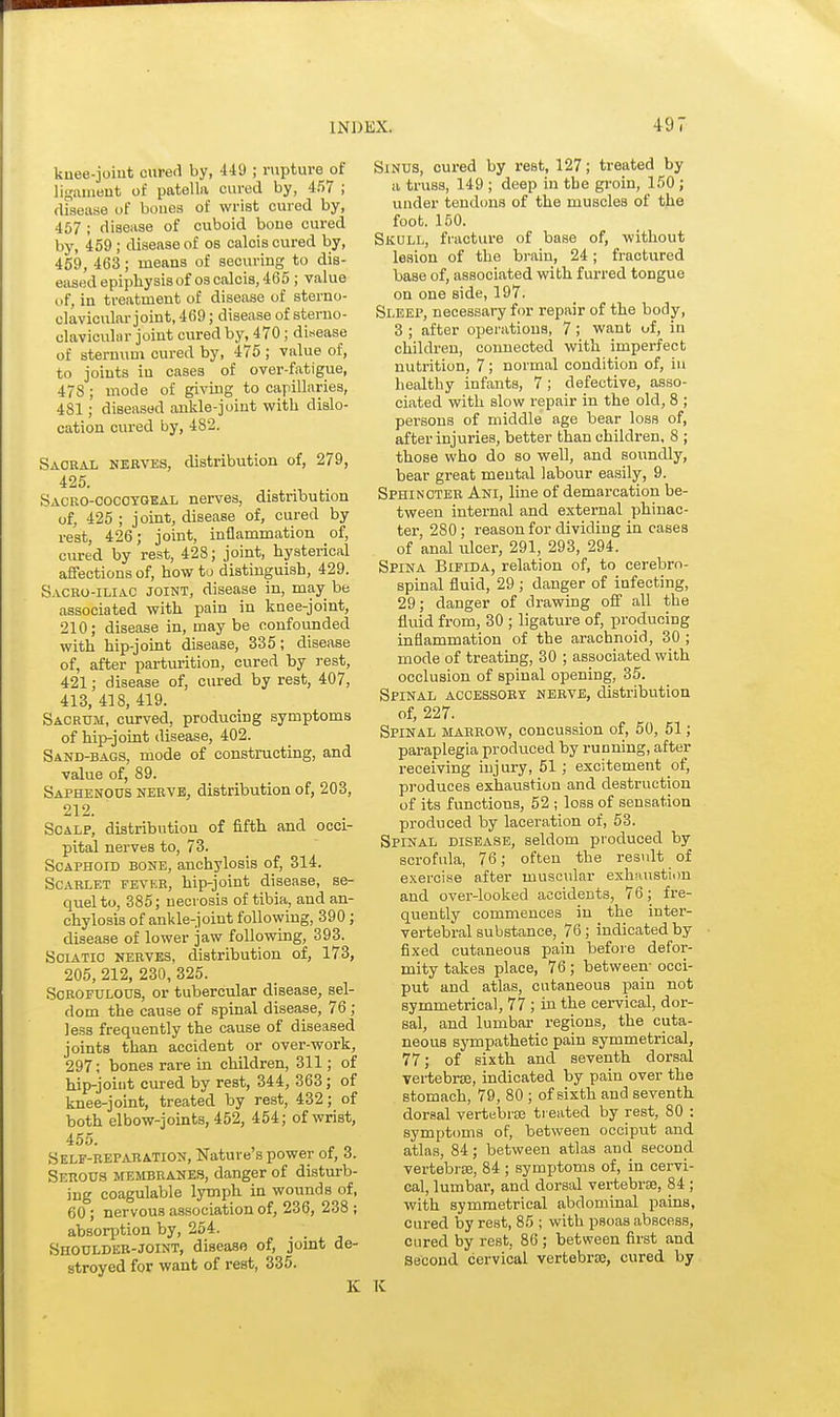 4 9 7 knee-joint cured by, 449 ; rupture of ligament of patella cured by, 457 ; disease of boues of wrist cured by, 457 ; disease of cuboid bone cured by, 459; disease of os calcis cured by, 459, 463; means of securing to dis- eased epiphysisof os calcis, 465 ; value of, in treatment of disease of sterno- clavicular joint, 469; disease of sterno- clavicular joint cured by, 470 ; disease of sternum cured by, 475 ; vaiue of, to joints in cases of over-fatigue, 47S ; mode of giving to capillaries, 481; diseased ankle-joint with dislo- cation cured by, 482. Sacral nekves, distribution of, 279, 425. Sacko-cocoygeal nerves, distribution of, 425 ; joint, disease of, cured by rest, 426; joint, inflammation of, cured by rest, 428; joint, hysterical affections of, how to distinguish, 429. Sacro-iliac joint, disease in, may be associated with pain in knee-joint, 210; disease in, may be confounded with hip-joint disease, 335; disease of, after parturition, cured by rest, 421; disease of, cured by rest, 407, 413, 418, 419. Sacrum, curved, producing symptoms of hip-joint disease, 402. Sand-bags, mode of constructing, and value of, 89. Saphenous nerve, distribution of, 203, 212. Scalp, distribution of fifth and occi- pital nerves to, 73. Scaphoid bone, anchylosis of, 314. Scarlet fever, hip-joint disease, se- quel to, 385; necrosis of tibia, and an- chylosis of ankle-joint following, 390; disease of lower jaw following, 393. Sciatic nerves, distribution of, 173, 205, 212, 230, 325. Scrofulous, or tubercular disease, sel- dom the cause of spinal disease, 76; less frequently the cause of diseased joints than accident or over-work, 297; bones rare in children, 311; of hip-joint cured by rest, 344, 363; of knee-joint, treated by rest, 432; of both elbow-joints, 452, 454; of wrist, 455. Self-reparation, Nature's power of, 3. Serous membranes, danger of disturb- ing coagulable lymph in wounds of, 60 ; nervous association of, 236, 238 ; absorption by, 254. Shoulder-joint, disease of, joint de- stroyed for want of rest, 335. K Sinus, cured by rest, 127; treated by a truss, 149 ; deep in the groin, 150 ; under tendons of the muscles of the foot. 150. Skull, fracture of base of, without lesion of the brain, 24; fractured base of, associated with furred tongue on one side, 197. Sleep, necessary for repair of the body, 3; after operations, 7; want of, in children, connected with imperfect nutrition, 7; normal condition of, in healthy infants, 7; defective, asso- ciated with slow repair in the old, 8 ; persons of middle age bear Iosb of, after injuries, better than children, 8 ; those who do so well, and soundly, bear great mental labour easily, 9. Sphincter Ani, line of demarcation be- tween internal and external phinac- ter, 280 ; reason for dividing in cases of anal ulcer, 291, 293, 294. Spina Bifida, relation of, to cerebro- spinal fluid, 29 ; danger of infecting, 29; danger of drawing off all the fluid from, 30 ; ligature of, producing inflammation of the arachnoid, 30 ; mode of treating, 30 ; associated with occlusion of spinal opening, 35. Spinal accessory nerve, distribution of, 227. Spinal marrow, concussion of, 50, 51; paraplegia produced by running, after receiving inj ury, 51 ; excitement of, produces exhaustion and destruction of its functions, 52 ; loss of sensation produced by laceration of, 53. Spinal disease, seldom produced by scrofula, 76; often the result of exercise after muscular exhaustion and over-looked accidents, 76; fre- quently commences in the inter- vertebral substance, 76; indicated by fixed cutaneous pain before defor- mity takes place, 76 ; between- occi- put and atlas, cutaneous pain not symmetrical, 77 ; in the cervical, dor- sal, and lumbar regions, the cuta- neous sympathetic pain symmetrical, 77; of sixth and seventh dorsal vertebra, indicated by pain over the stomach, 79, 80 ; of sixth and seventh dorBal vertebras treated by rest, 80 : symptoms of, between occiput and atlas, 84; between atlas and second vertebras, 84 ; symptoms of, in cervi- cal, lumbar, and dorsal vertebrae, 84 ; with symmetrical abdominal pains, cured by rest, 85 ; with psoas abscess, cured by rest. 86 ; between first and Second cervical vertebrae, cured by K