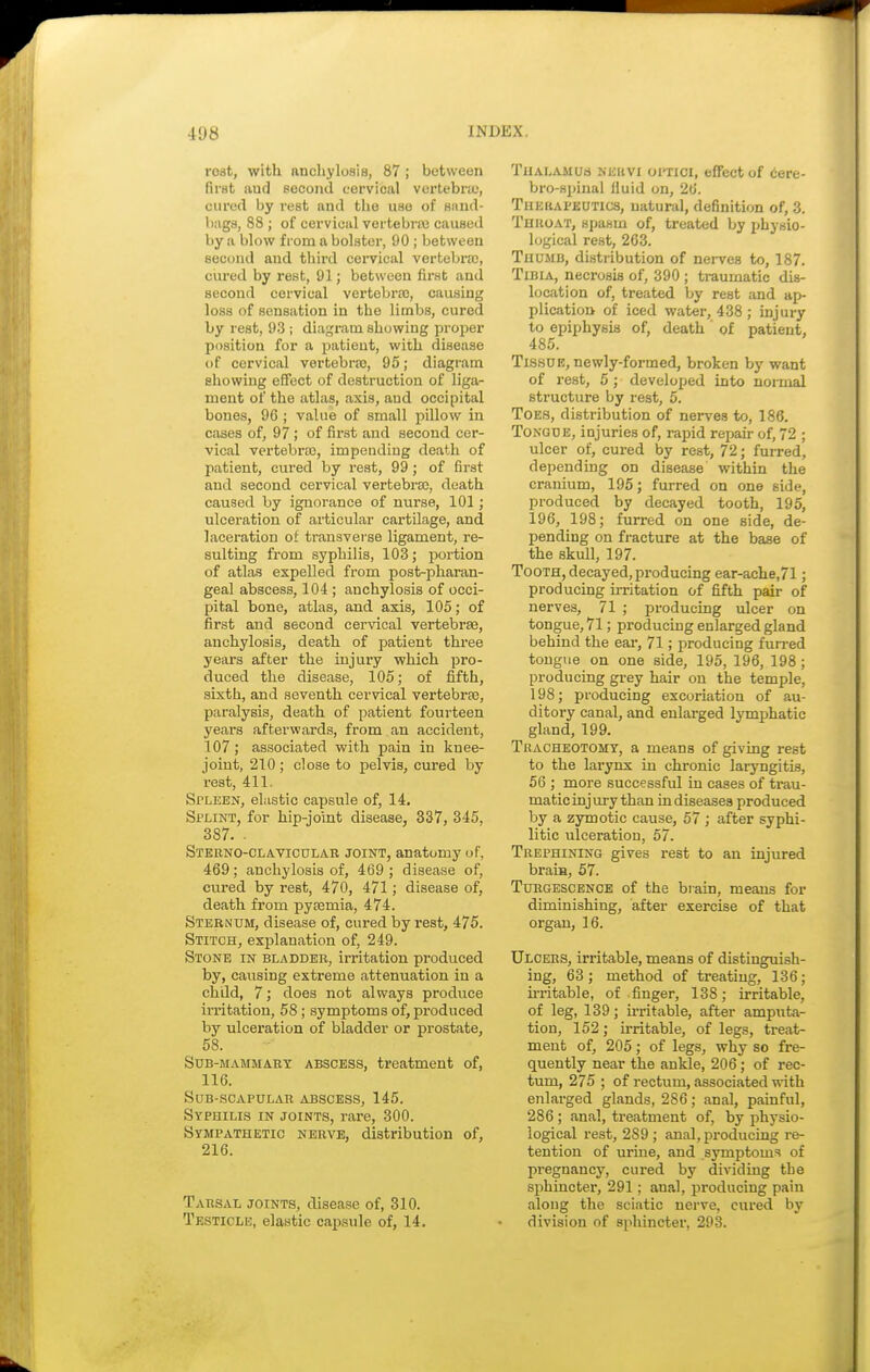 rost, with anchylosis, 87 ; between first aud second cervical vertebra), cured by rest and the use of Hand- bags, 88 ; of cervical vertebra} caused by a blow from a bolster, 90; between second and third cervical vertebra;, cured by rest, 91; between first and second cervical vertebra), causing loss of sensation in the limbs, cured by rest, 93 ; diagram showing proper position for a patient, with disease of cervical vertebra), 95; diagram showing effect of destruction of liga- ment of the atlas, axis, aud occipital bones, 96 ; value of small pillow in cases of, 97 ; of first and second cer- vical vertebra), impending death of patient, cured by rest, 99; of first and second cervical vertebra), death caused by ignorance of nurse, 101; ulceration of articular cartilage, and laceration of transverse ligament, re- sulting from syphilis, 103; portion of atlas expelled from post-pharan- geal abscess, 104 ; anchylosis of occi- pital bone, atlas, and axis, 105; of first and second cervical vertebra}, anchylosis, death of patient three years after the injury which pro- duced the disease, 105; of fifth, sixth, and seventh cervical vertebra), paralysis, death of patient fourteen years afterwards, from an accident, 107; associated with pain in knee- joint, 210 ; close to pelvis, cured by rest, 411. Spleen, elastic capsule of, 14. Splint, for hip-joint disease, 337, 345, 387. • Sternoclavicular joint, anatomy of, 469; anchylosis of, 469 ; disease of, cured by rest, 470, 471; disease of, death from pyaemia, 474. Sternum, disease of, cured by rest, 475. Stitch, explanation of, 249. Stone in bladder, irritation produced by, causing extreme attenuation in a child, 7; does not always produce irritation, 58; symptoms of, produced by ulceration of bladder or prostate, 58. Sob-mammary abscess, treatment of, 116. Sub-scapular abscess, 145. Syphilis in joints, rare, 300. Sympathetic nerve, distribution of, 216. Tarsal joints, disease of, 310. Testicle, elastic capsule of, 14. Thalamus neuvi optici, effect of cere- brospinal fluid on, 26. Tiikhapeutics, natural, definition of, 3. Throat, spasm of, treated by physio- logical rest, 263. Thumb, distribution of nerves to, 187. Tibia, necrosis of, 390 ; traumatic dis- location of, treated by rest and ap- plication of iced water, 438 ; injury to epiphysis of, death ' of patient, 485. Tissue, newly-formed, broken by want of rest, 5; developed into normal structure by rest, 5. Toes, distribution of nerves to, 186. Tongue, injuries of, rapid repair of, 72 ; ulcer of, cured by rest, 72; furred, depending on disease within the cranium, 195; furred on one side, produced by decayed tooth, 195, 196, 198; furred on one side, de- pending on fracture at the base of the skull, 197. Tooth, decayed, producing ear-ache,71; producing irritation of fifth pair of nerves, 71 ; producing ulcer on tongue, 71; producing enlarged gland behind the ear, 71; producing furred tongue on one side, 195, 196, 198; producing grey hair on the temple, 198; producing excoriation of au- ditory canal, and enlarged lymphatic gland, 199. Tracheotomy, a means of giving rest to the larynx in chronic laryngitis, 56 ; more successful in cases of trau- matic injury than in diseases produced by a zymotic cause, 57 ; after syphi- litic ulceration, 57. Trephining gives rest to an injured brain, 57. Turgescence of the brain, means for diminishing, after exercise of that organ, 16. Ulcers, irritable, means of distinguish- ing, 63 ; method of treating, 136; irritable, of finger, 138; irritable, of leg, 139; irritable, after amputa- tion, 152; irritable, of legs, treat- ment of, 205; of legs, why so fre- quently near the ankle, 206; of rec- tum, 275 ; of rectum, associated with enlarged glands, 286; anal, painful, 286 ; anal, treatment of, by physio- logical rest, 2S9 ; anal, producing re- tention of urine, and symptoms of pregnancy, cured by dividing tbe sphincter, 291; anal, producing pain along the sciatic nerve, cured by division of sphincter, 293.