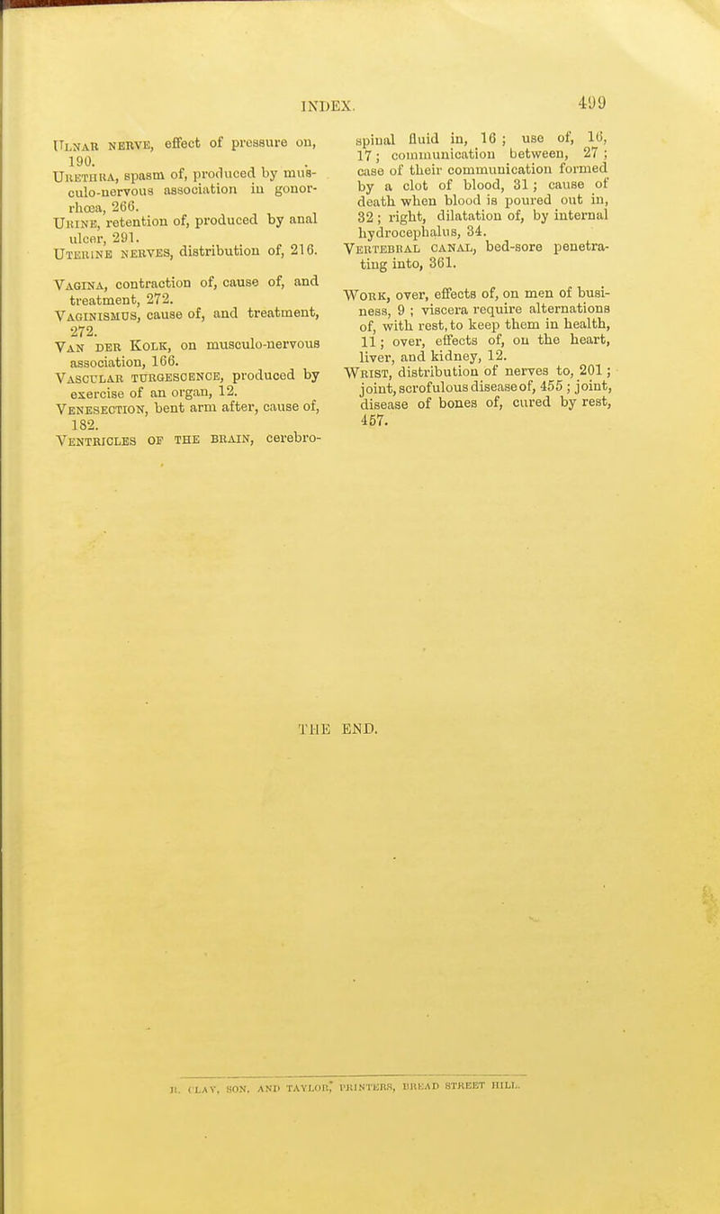 Ulnar nerve, effect of pressure on, 190. Urethra, spasm of, produced by mus- culo-nervous association iu gonor- rhoea, 266. Urine, retention of, produced by anal ulcer, 291. Uterine nerves, distribution of, 216. Vagina, contraction of, cause of, and. treatment, 272. Vaginismus, cause of, and treatment, 272. Van der Kolk, on musculo-nervous association, 166. Vascular turgesoence, produced by exercise of an organ, 12. Venesection, bent arm after, cause of, 182. Ventricles of the brain, cerebro- spinal fluid in, 16 ; use of, 16, 17; communication between, 27 ; case of their communication formed by a clot of blood, 31; cause of death when blood is poured out in, 32 ; right, dilatation of, by internal hydrocephalus, 34. Vertebhal canal, bed-sore penetra- ting into, 361. Work, over, effects of, on men of busi- ness, 9 ; viscera require alternations of, with rest, to keep them in health, 11; over, effects of, on the heart, liver, and kidney, 12. Wrist, distribution of nerves to, 201; joint, scrofulous disease of, 455 ; joint, disease of bones of, cured by rest, 457. THE END. Jl. (LAV, HON. AND TAYLOIl PBWTBB8, UltUAD STKEET HILL.