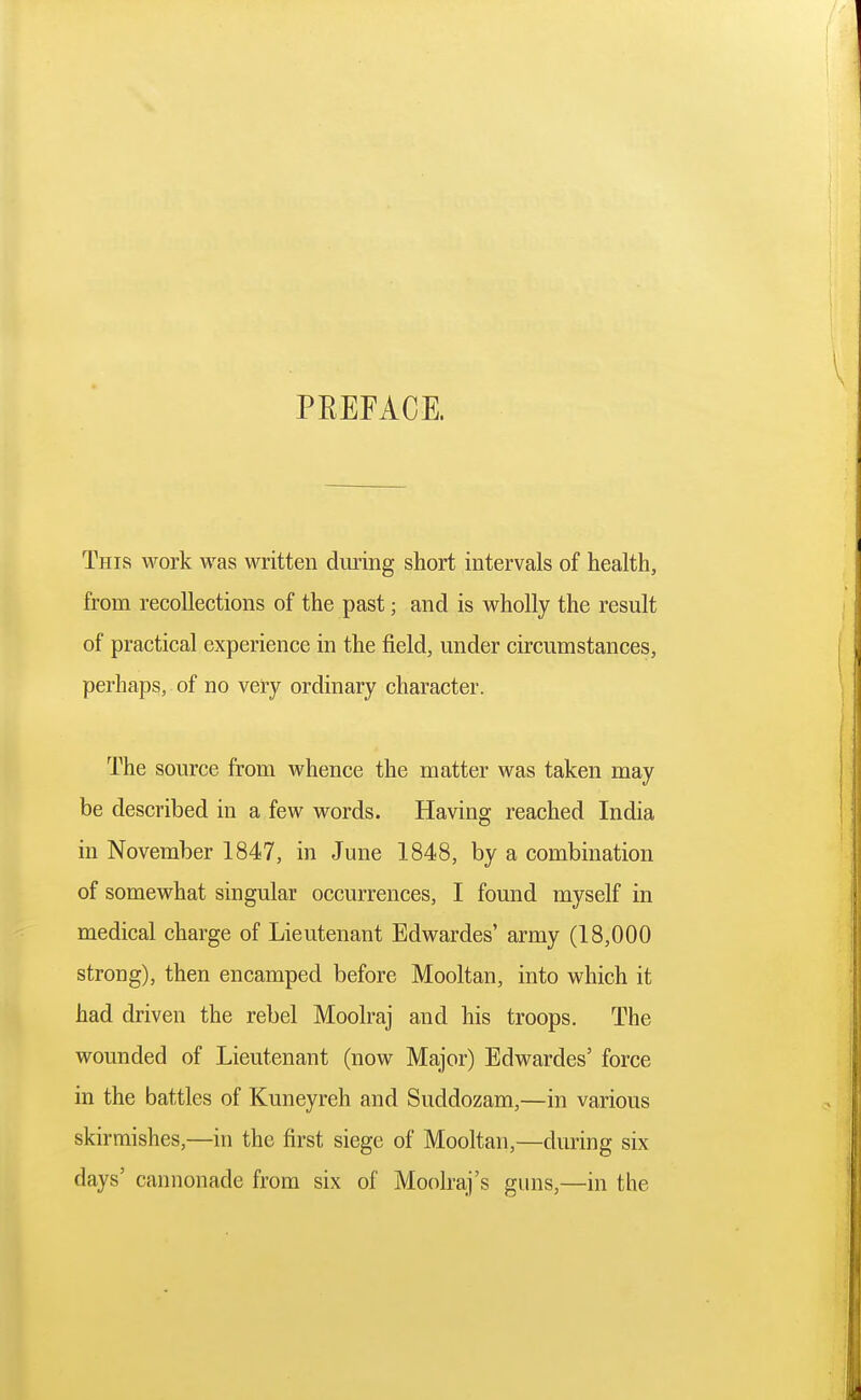 PREFACE. This work was written during short intervals of health, from recollections of the past; and is wholly the result of practical experience in the field, under circumstances, perhaps, of no very ordinary character. The source from whence the matter was taken may be described in a few words. Having reached India in November 1847, in June 1848, by a combination of somewhat singular occurrences, I found myself in medical charge of Lieutenant Edwardes' army (18,000 strong), then encamped before Mooltan, into which it had driven the rebel Moolraj and his troops. The wounded of Lieutenant (now Major) Edwardes' force in the battles of Kuneyreh and Suddozam,—in various skirmishes,—in the first siege of Mooltan,—during six days' cannonade from six of Moolraj's guns,—in the