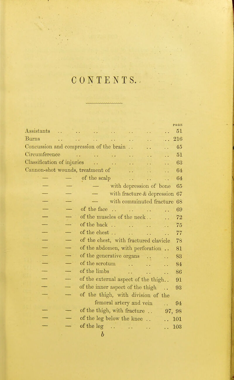 CONTENTS., Assistants .. Burns Concussion and compression of the brain Circumference Classification of injuries Cannon-shot wounds, treatment of — — of the scalp PAGE 51 216 45 51 63 64 64 — with depression of bone 65 — with fracture & depression 67 — with comminuted fracture 68 of the face of the muscles of the neck of the back of the chest of the chest, with fractured clavicle of the abdomen, with perforation .. of the generative organs of the scrotum of the limbs of the external aspect of the thigh.. of the inner aspect of the thigh of the thigh, with division of the femoral artery and vein of the thigh, with fracture . . of the leg below the knee .. of the leg b 69 72 75 77 78 81 83 84 86 91 93 . 94 97, 98 .. 101 .. 103