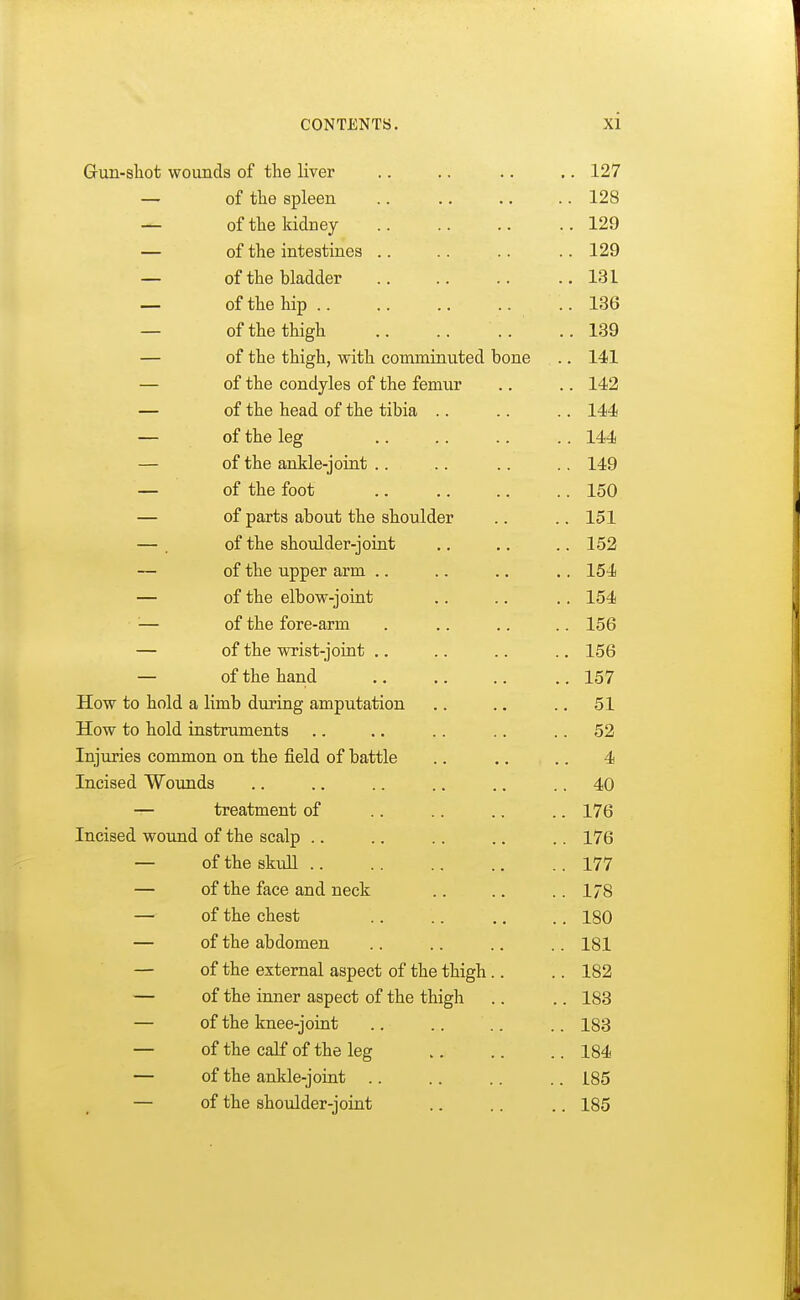 Gun-shot wounds of the liver .. 127 — of the spleen .. 128 — of the kidney .. 129 — of the intestines .. 129 — of the bladder .. 131 — of the hip .. 136 — of the thigh .. 139 — of the thigh, with comminuted bone .. 141 — of the condyles of the femur .. 142 — of the head of the tibia .. 144 — of the leg .. 144 — of the ankle-joint .. 149 — of the foot .. 150 — of parts about the shoulder .. 151 of the shoulder-joint .. 152 of the upper arm .. 154 of the elbow-joint .. 154 of the fore-arm .. 156 of the wrist-joint .. 156 of the hand .. 157 How to hold a limb during amputation .. 51 How to hold instruments . 52 Injuries common on the field of battle 4 Incised Wounds . 40 treatment of . 176 Incised wound of the scalp . 176 of the skull . 177 of the face and neck . 178 of the chest . 180 of the abdomen . 181 of the external aspect of the thigh .. . 182 of the inner aspect of the thigh . 183 of the knee-joint . 183 of the calf of the leg . 184 of the ankle-joint . 185 of the shoulder-joint . 185