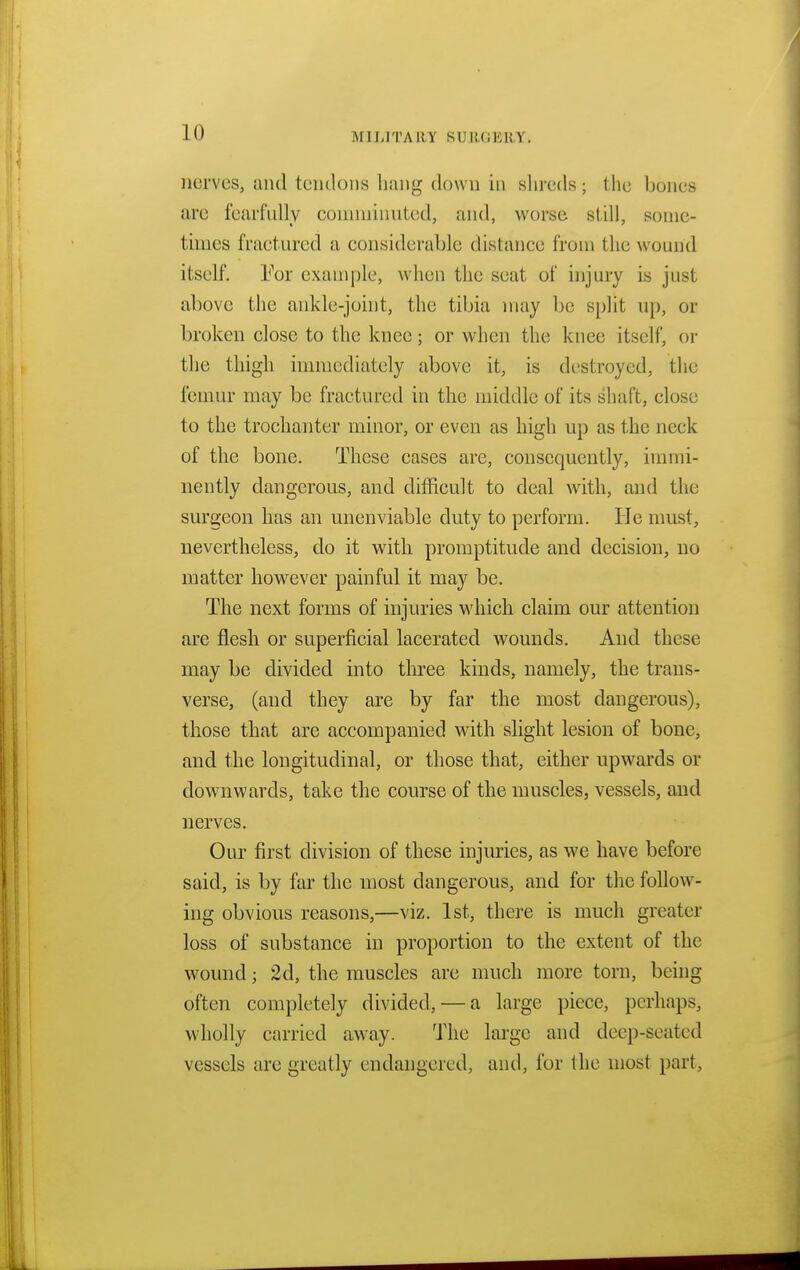 nerves, and tendons hang down in shreds; the bones arc fearfully comminuted, and, worse still, some- times fractured a considerable distance from the wound itself. For example, when the seat of injury is just above the ankle-joint, the tibia may be split up, or broken close to the knee; or when the knee itself, or the thigh immediately above it, is destroyed, the femur may be fractured in the middle of its shaft, close to the trochanter minor, or even as high up as the neck of the bone. These cases are, consequently, immi- nently dangerous, and difficult to deal with, and the surgeon has an unenviable duty to perform. He must, nevertheless, do it with promptitude and decision, no matter however painful it may be. The next forms of injuries which claim our attention are flesh or superficial lacerated wounds. And these may be divided into three kinds, namely, the trans- verse, (and they are by far the most dangerous), those that are accompanied with slight lesion of bone, and the longitudinal, or those that, either upwards or downwards, take the course of the muscles, vessels, and nerves. Our first division of these injuries, as we have before said, is by far the most dangerous, and for the follow- ing obvious reasons,—viz. 1st, there is much greater loss of substance in proportion to the extent of the wound; 2d, the muscles are much more torn, being often completely divided, — a large piece, perhaps, wholly carried away. The large and deep-seated vessels are greatly endangered, and, for the most part,