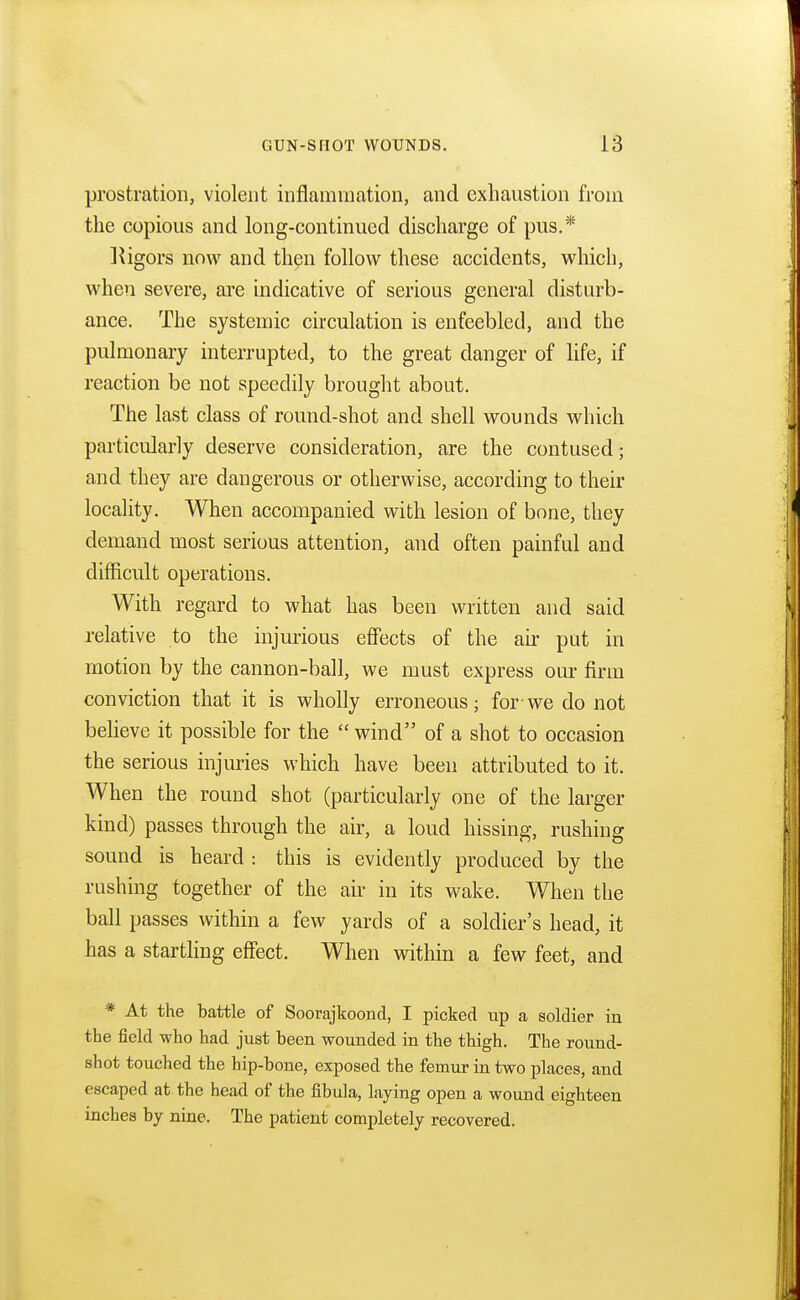 prostration, violent inflammation, and exhaustion from the copious and long-continued discharge of pus.* Vigors now and then follow these accidents, which, when severe, are indicative of serious general disturb- ance. The systemic circulation is enfeebled, and the pulmonary interrupted, to the great danger of life, if reaction be not speedily brought about. The last class of round-shot and shell wounds which particularly deserve consideration, are the contused • and they are dangerous or otherwise, according to their locality. When accompanied with lesion of bone, they demand most serious attention, and often painful and difficult operations. With regard to what has been written and said relative to the injurious effects of the air put in motion by the cannon-ball, we must express our firm conviction that it is wholly erroneous; for-we do not believe it possible for the wind of a shot to occasion the serious injuries which have been attributed to it. When the round shot (particularly one of the larger kind) passes through the air, a loud hissing, rushing sound is heard : this is evidently produced by the rushing together of the air in its wake. When the ball passes within a few yards of a soldier's head, it has a startling effect. When within a few feet, and * At the battle of Soorajkoond, I picked up a soldier in the field who had just been wounded in the thigh. The round- shot touched the hip-bone, exposed the femur in two places, and escaped at the head of the fibula, laying open a wound eighteen inches by nine. The patient completely recovered.