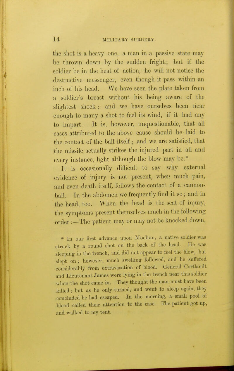 the shot is a heavy one, a man in a passive state may l)e thrown down by the sudden fright.; Imt if the soldier be in the heat of action, he will not notice the destructive messenger, even though it pass within an inch of his head. We have seen the plate taken from a soldier's breast without his being aware of the slightest shock; and we have ourselves been near enough to many a shot to feel its wind, if it had any to impart. It is, however, unquestionable, that all cases attributed to the above cause should be laid to the contact of the ball itself; and we are satisfied, that the missile actually strikes the injured part in all and every instance, light although the blow may be.* It is occasionally difficult to say why external evidence of injury is not present, when much pain, and even death itself, follows the contact of a cannon- ban. In the abdomen we frequently find it so; and in the head, too. When the head is the seat of injury, the symptoms present themselves much in the following order : — The patient may or may not be knocked down, * In our first advance upon Mooltan, a native soldier was struck by a round shot on the back of the head. He was sleeping in the trench, and did not appear to feel the blow, but slept on; however, much swelling followed, and he suffered considerably from extravasation of blood. General Cortlandt and Lieutenant James were lying in the trench near this soldier when the shot came in. They thought the man must have been killed; but as he only turned, and went to sleep again, they concluded he had escaped. In the morning, a small pool of blood called their attention to the case. The patient got up, and walked to my tent.