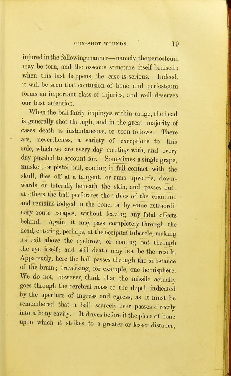 injured in the following manner—namely, the periosteum may be torn, and the osseous structure itself bruised t when this last happens, the case is serious. Indeed, it will be seen that contusion of bone and periosteum forms an important class of injuries, and well deserves our best attention. When the ball fairly impinges within range, the head is generally shot through, and in the great majority of cases death is instantaneous, or soon follows. There are, nevertheless, a variety of exceptions to this rule, which we are every day meeting with, and every day puzzled to account for. Sometimes a single grape, musket, or pistol ball, coming in full contact with the skull, flies off at a tangent, or runs upwards, down- wards, or laterally beneath the skin, and passes out; at others the ball perforates the tables of the cranium, - and remains lodged in the bone, or by some extraordi- nary route escapes, without leaving any fatal effects behind. Again, it may pass completely through the head, entering, perhaps, at the occipital tubercle, making its exit above the eyebrow, or coming out through the eye itself; and still death may not be the result. Apparently, here the ball passes through the substance of the brain; traversing, for example, one hemisphere. We do not, however, think that the missile actually goes through the cerebral mass to the depth indicated by the aperture of ingress and egress, as it must be remembered that a ball scarcely ever passes directly into a bony cavity. It drives before it the piece of bone upon which it strikes to a greater or lesser distance,