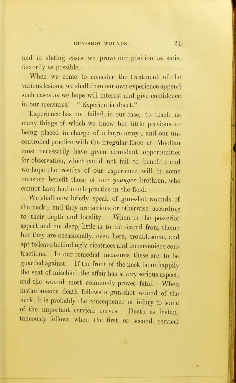 and in stating cases we prove our position as satis- factorily as possible. When we come to consider the treatment of the various lesions, we shall from our own experience append such cases as we hope will interest and give confidence in our measures.  Experientia docet. Experience has not failed, in our case, to teach us many things of which we knew but little previous to being placed in charge of a large army • and our un- controlled practice with the irregular force at Mooltan must necessarily have given abundant opportunities for observation, which could not fail to benefit: and we hope the results of our experience will in some measure benefit those of our younger brethren, who cannot have had much practice in the field. We shall now briefly speak of gun-shot wounds of the neck ; and they are serious or otherwise according to their depth and locality. When in the posterior aspect and not deep, little is to be feared from them ; but they are occasionally, even here, troublesome, and apt to leave behind ugly cicatrices and inconvenient con- tractions. In our remedial measures these are to be guarded against. If the front of the neck be unhappily the seat of mischief, the affair has a very serious aspect, and the wound most commonly proves fatal. When instantaneous death follows a gun-shot wound of the neck, it is probably the consequence of injury to some of the important cervical nerves. Death as instan- taneously follows when the first or second cervical