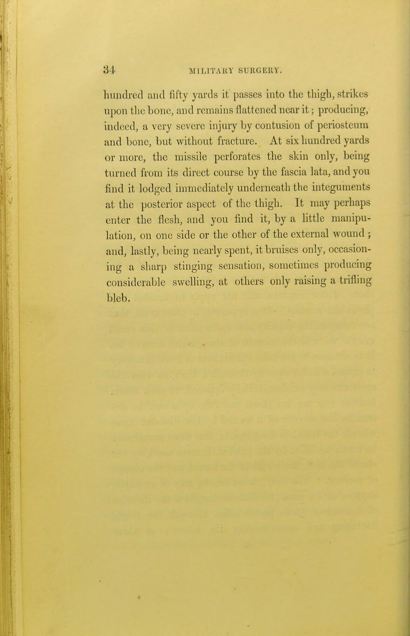 hundred and fifty yards it passes into the thigh, strikes upon the bone, and remains flattened near it; producing, indeed, a very severe injury by contusion of periosteum and bone, but without fracture. At six hundred yards or more, the missile perforates the skin only, being turned from its direct course by the fascia lata, and you find it lodged immediately underneath the integuments at the posterior aspect of the thigh. It may perhaps enter the flesh, and you find it, by a little manipu- lation, on one side or the other of the external wound ; and, lastly, being nearly spent, it bruises only, occasion- ing a sharp stinging sensation, sometimes producing considerable swelling, at others only raising a trifling bleb.