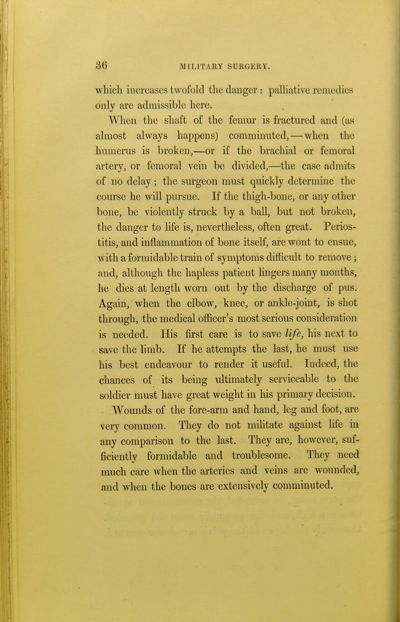 which increases twofold the danger : palliative remedies only are admissible here. When the shaft of the femur is fractured and (as almost always happens) comminuted,—when the humerus is broken,—or if the brachial or femoral artery, or femoral vein be divided,—the case admits of no delay; the surgeon must quickly determine the course he will pursue. If the thigh-bone, or any other bone, be violently struck by a ball, but not broken, the danger to life is, nevertheless, often great. Perios- titis, and inflammation of bone itself, are wont to ensue, with a formidable train of symptoms difficult to remove; and, although the hapless patient lingers many months, he dies at length worn out by the discharge of pus. Again, when the elbow, knee, or ankle-joint, is shot through, the medical officer's most serious consideration is needed. His first care is to save life, his next to save the limb. If he attempts the last, he must use his best endeavour to render it useful. Indeed, the chances of its being ultimately serviceable to the soldier must have great weight in his primary decision. Wounds of the fore-arm and hand, leg and foot, are very common. They do not militate against life in any comparison to the last. They are, however, suf- ficientlv formidable and troublesome. They need much care when the arteries and veins arc wounded, and when the bones are extensively comminuted.