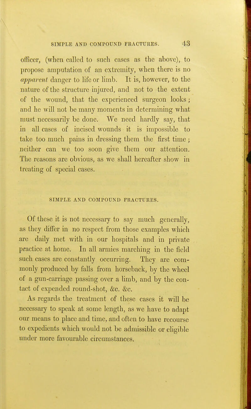 officer, (when called to such cases as the above), to propose amputation of an extremity, when there is no apparent danger to life or limb. It is, however, to the nature of the structure injured, and not to the extent of the wound, that the experienced surgeon looks ; and he will not be many moments in determining what must necessarily be clone. We need hardly say, that in all cases of incised wounds it is impossible to take too much pains in dressing them the first time ; neither can we too soon give them our attention. The reasons are obvious, as we shall hereafter show in treating of special cases. SIMPLE AND COMPOUND FRACTURES. Of these it is not necessary to say much generally, as they differ in no respect from those examples which are daily met with in our hospitals and in private practice at home. In all armies marching in the field such cases are constantly occurring. They are com- monly produced by falls from horseback, by the wheel of a gun-carriage passing over a limb, and by the con- tact of expended round-shot, &c. &c. As regards the treatment of these cases it will be necessary to speak at some length, as we have to adapt our means to place and time, and often to have recourse to expedients which would not be admissible or eligible under more favourable circumstances.