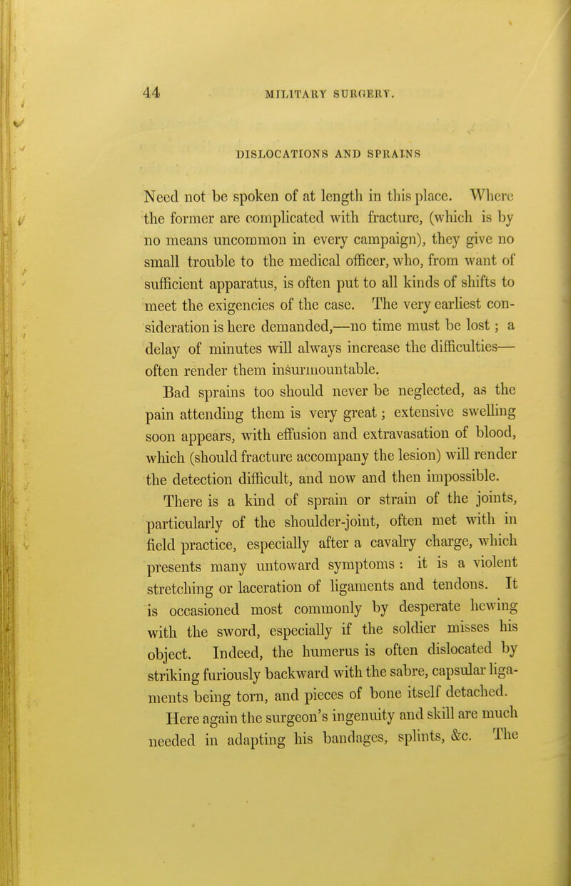 DISLOCATIONS AND SPRAINS Need not be spoken of at length in this place. Where the former are complicated with fracture, (which is by no means uncommon in every campaign), they give no small trouble to the medical officer, who, from want of sufficient apparatus, is often put to all kinds of shifts to meet the exigencies of the case. The very earliest con- sideration is here demanded,—no time must be lost; a delay of minutes will always increase the difficulties— often render them insurmountable. Bad sprains too should never be neglected, as the pain attending them is very great; extensive swelling soon appears, with effusion and extravasation of blood, which (should fracture accompany the lesion) will render the detection difficult, and now and then impossible. There is a kind of sprain or strain of the joints, particularly of the shoulder-joint, often met with in field practice, especially after a cavalry charge, which presents many untoward symptoms : it is a violent stretching or laceration of ligaments and tendons. It is occasioned most commonly by desperate hewing with the sword, especially if the soldier misses his object. Indeed, the humerus is often dislocated by striking furiously backward with the sabre, capsular liga- ments being torn, and pieces of bone itself detached. Here again the surgeon's ingenuity and skill are much needed in adapting his bandages, splints, &c. The