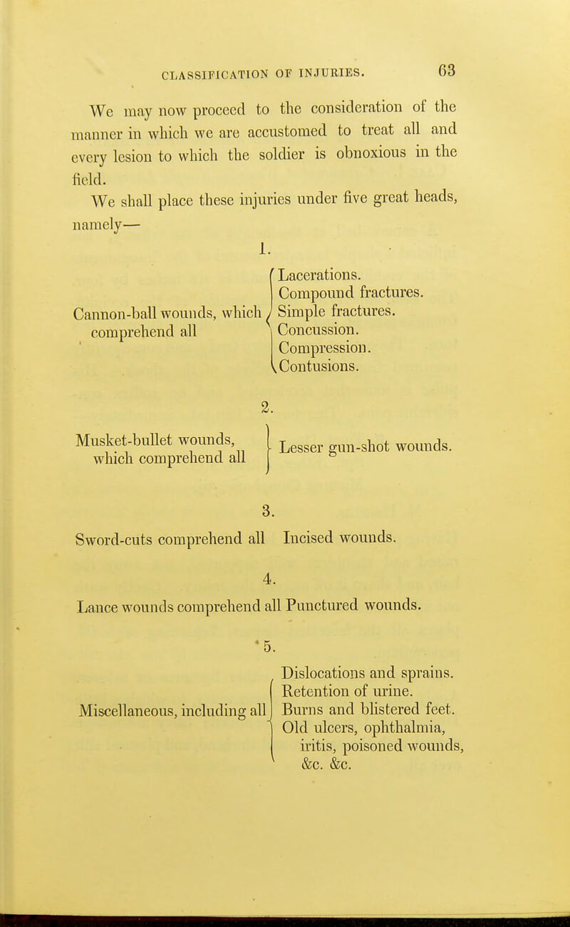 CLASSIFICATION OF INJURIES. We may now proceed to the consideration of the manner in which we are accustomed to treat all and every lesion to which the soldier is obnoxious in the field. We shall place these injuries under five great heads, namely— 1. Cannon-ball wounds, which comprehend all ' Lacerations. Compound fractures. Simple fractures. Concussion. Compression. ^Contusions. 2. Lesser gun-shot wounds. 3. Sword-cuts comprehend all Incised wounds. 4. Lance wounds comprehend all Punctured wounds. Dislocations and sprains. ( Retention of urine. Miscellaneous, including all I Burns and blistered feet. Old ulcers, ophthalmia, iritis, poisoned wounds, 1 &c. &c. Musket-bullet wounds, which comprehend all