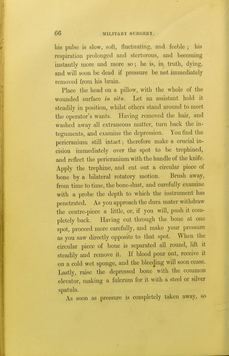 his pulse is slow, soft, fluctuating, and feeble ; his respiration prolonged and stertorous, and becoming instantly more and more so; he is, in truth, dying, and will soon be dead if pressure be not immediately removed from his brain. Place the head on a pillow, with the whole of the wounded surface in situ. Let an assistant hold it steadily in position, whilst others stand around to meet the operator's wants. Having removed the hair, and washed away all extraneous matter, turn back the in- teguments, and examine the depression. You find the pericranium still intact; therefore make a crucial in- cision immediately over the spot to be trephined, and reflect the pericranium with the handle of the knife. Apply the trephine, and cut out a circular piece of bone by a bilateral rotatory motion. Brush away, from time to time, the bone-dust, and carefully examine with a probe the depth to which the instrument has penetrated. As you approach the dura mater withdraw the centre-piece a little, or, if you will, push it com- pletely back. Having cut through the bone at one spot, proceed more carefully, and make your pressure as you saw directly opposite to that spot. When the circular piece of bone is separated all round, lift it steadily and remove it. If blood pour out, receive it on a cold wet sponge, and the bleeding will soon cease. Lastly, raise the depressed bone with the common elevator, making a fulcrum for it with a steel or silver spatula. As soon as pressure is completely taken away, so