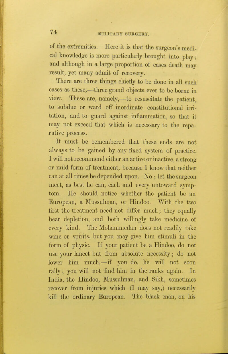 MILITARY SURGERY. of the extremities. Here it is that the surgeon's medi- cal knowledge is more particularly brought into play ; and although in a large proportion of cases death may result, yet many admit of recovery. There are three things chiefly to be done in all such cases as these,—three grand objects ever to be borne in view. These are, namely,—to resuscitate the patient, to subdue or ward off inordinate constitutional irri- tation, and to guard against inflammation, so that it may not exceed that which is necessary to the repa- rative process. It must be remembered that these ends are not always to be gained by any fixed system of practice. I will not recommend either an active or inactive, a strong or mild form of treatment, because I know that neither can at all times be depended upon. No ; let the surgeon meet, as best he can, each and every untoward symp- tom. He should notice whether the patient be an European, a Mussulman, or Hindoo. With the two first the treatment need not differ much; they equally bear depletion, and both willingly take medicine of every kind. The Mohammedan does not readily take wine or spirits, but you may give him stimuli in the form of physic. If your patient be a Hindoo, do not use your lancet but from absolute necessity; do not lower him much,—if you do, he will not soon rally; you will not find him in the ranks again. In India, the Hindoo, Mussulman, and Sikh, sometimes recover from injuries which (I may say,) necessarily kill the ordinary European. The black man, on his
